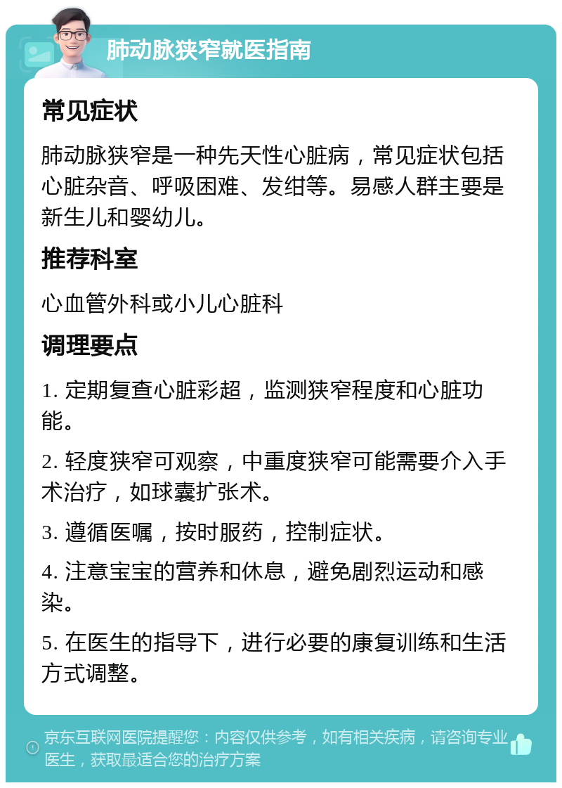 肺动脉狭窄就医指南 常见症状 肺动脉狭窄是一种先天性心脏病，常见症状包括心脏杂音、呼吸困难、发绀等。易感人群主要是新生儿和婴幼儿。 推荐科室 心血管外科或小儿心脏科 调理要点 1. 定期复查心脏彩超，监测狭窄程度和心脏功能。 2. 轻度狭窄可观察，中重度狭窄可能需要介入手术治疗，如球囊扩张术。 3. 遵循医嘱，按时服药，控制症状。 4. 注意宝宝的营养和休息，避免剧烈运动和感染。 5. 在医生的指导下，进行必要的康复训练和生活方式调整。