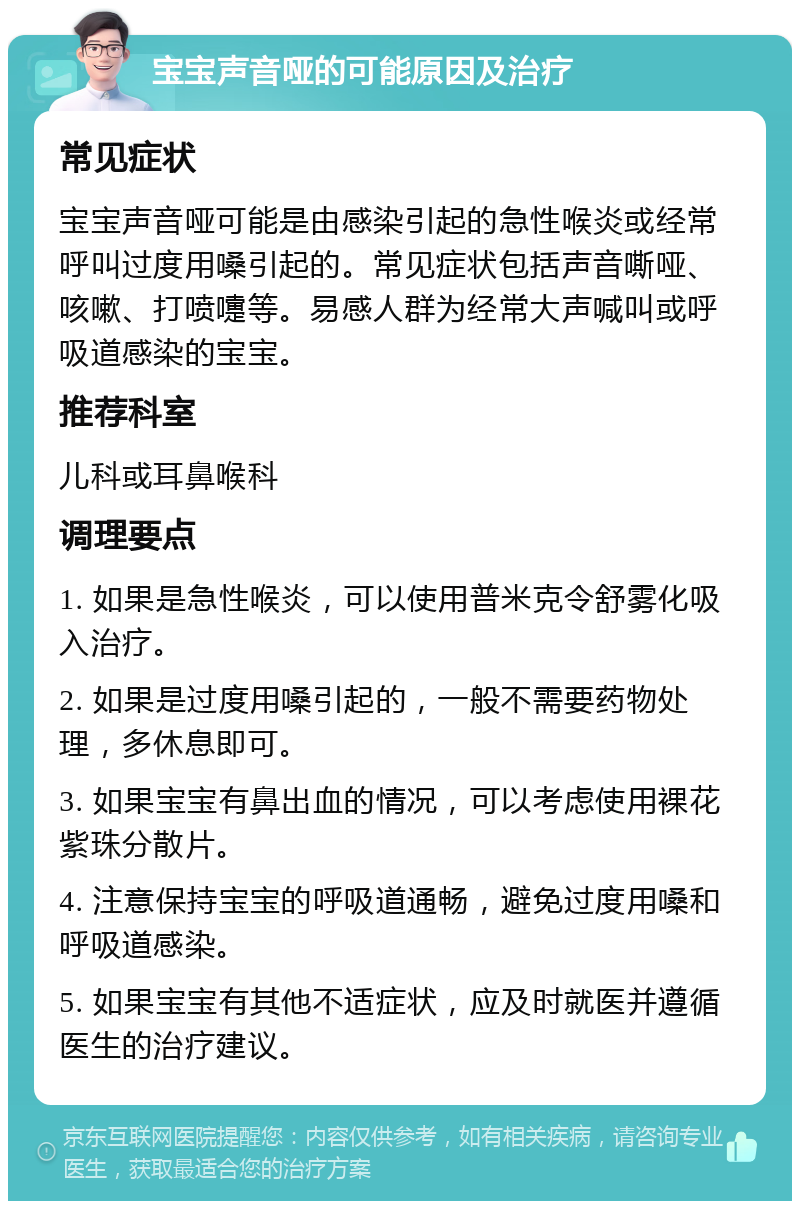 宝宝声音哑的可能原因及治疗 常见症状 宝宝声音哑可能是由感染引起的急性喉炎或经常呼叫过度用嗓引起的。常见症状包括声音嘶哑、咳嗽、打喷嚏等。易感人群为经常大声喊叫或呼吸道感染的宝宝。 推荐科室 儿科或耳鼻喉科 调理要点 1. 如果是急性喉炎，可以使用普米克令舒雾化吸入治疗。 2. 如果是过度用嗓引起的，一般不需要药物处理，多休息即可。 3. 如果宝宝有鼻出血的情况，可以考虑使用裸花紫珠分散片。 4. 注意保持宝宝的呼吸道通畅，避免过度用嗓和呼吸道感染。 5. 如果宝宝有其他不适症状，应及时就医并遵循医生的治疗建议。