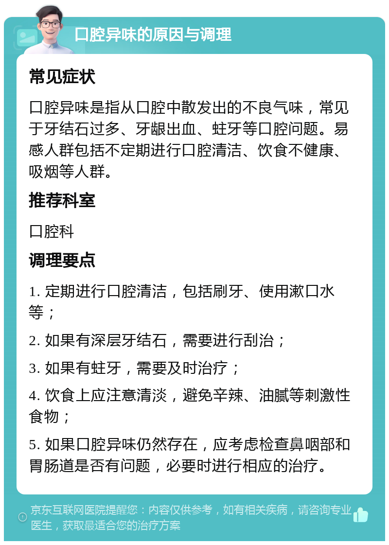 口腔异味的原因与调理 常见症状 口腔异味是指从口腔中散发出的不良气味，常见于牙结石过多、牙龈出血、蛀牙等口腔问题。易感人群包括不定期进行口腔清洁、饮食不健康、吸烟等人群。 推荐科室 口腔科 调理要点 1. 定期进行口腔清洁，包括刷牙、使用漱口水等； 2. 如果有深层牙结石，需要进行刮治； 3. 如果有蛀牙，需要及时治疗； 4. 饮食上应注意清淡，避免辛辣、油腻等刺激性食物； 5. 如果口腔异味仍然存在，应考虑检查鼻咽部和胃肠道是否有问题，必要时进行相应的治疗。