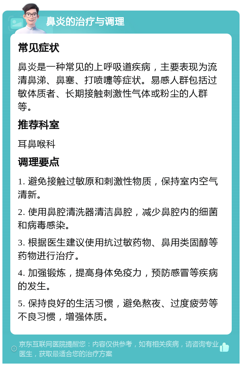 鼻炎的治疗与调理 常见症状 鼻炎是一种常见的上呼吸道疾病，主要表现为流清鼻涕、鼻塞、打喷嚏等症状。易感人群包括过敏体质者、长期接触刺激性气体或粉尘的人群等。 推荐科室 耳鼻喉科 调理要点 1. 避免接触过敏原和刺激性物质，保持室内空气清新。 2. 使用鼻腔清洗器清洁鼻腔，减少鼻腔内的细菌和病毒感染。 3. 根据医生建议使用抗过敏药物、鼻用类固醇等药物进行治疗。 4. 加强锻炼，提高身体免疫力，预防感冒等疾病的发生。 5. 保持良好的生活习惯，避免熬夜、过度疲劳等不良习惯，增强体质。