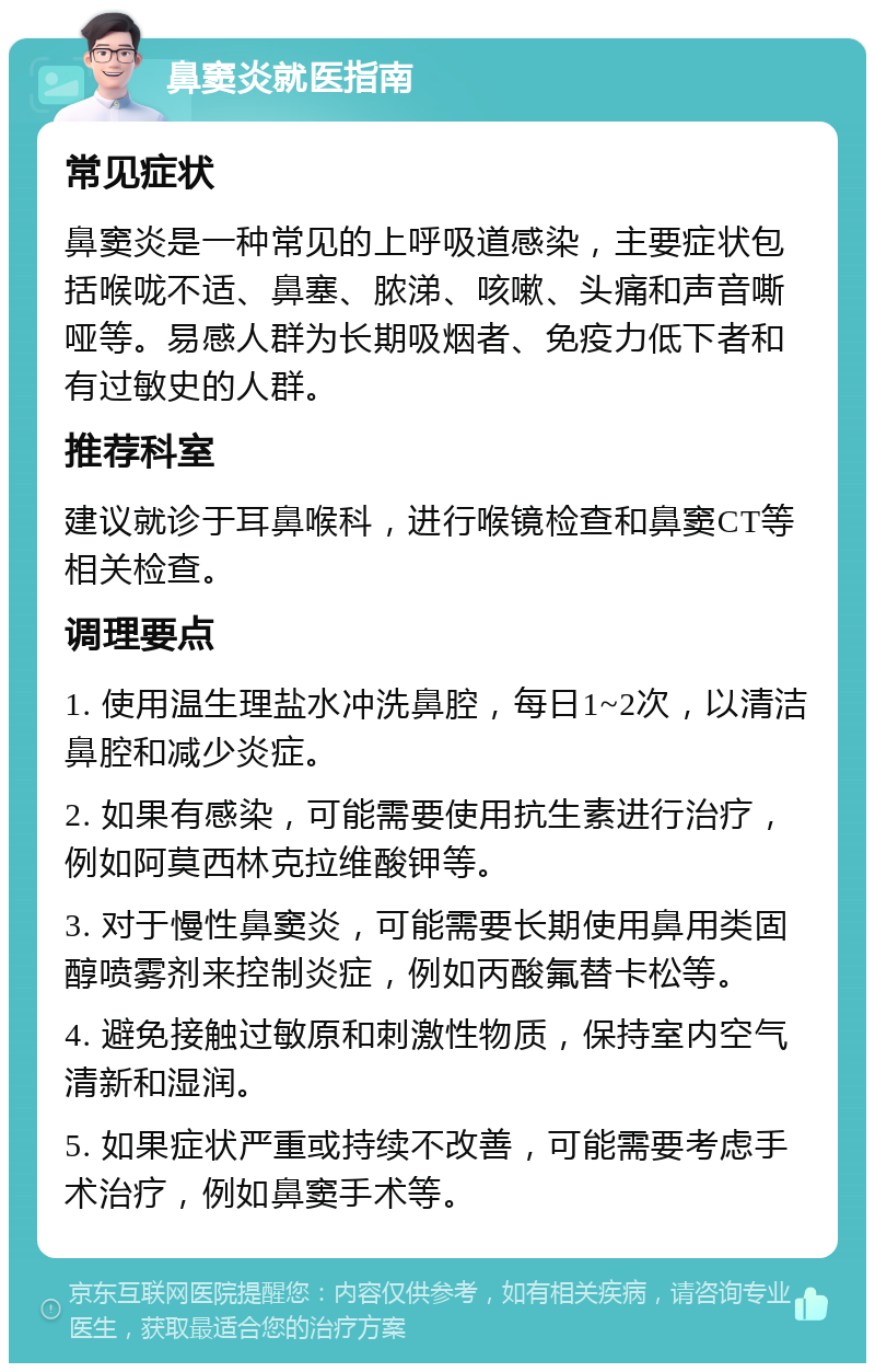 鼻窦炎就医指南 常见症状 鼻窦炎是一种常见的上呼吸道感染，主要症状包括喉咙不适、鼻塞、脓涕、咳嗽、头痛和声音嘶哑等。易感人群为长期吸烟者、免疫力低下者和有过敏史的人群。 推荐科室 建议就诊于耳鼻喉科，进行喉镜检查和鼻窦CT等相关检查。 调理要点 1. 使用温生理盐水冲洗鼻腔，每日1~2次，以清洁鼻腔和减少炎症。 2. 如果有感染，可能需要使用抗生素进行治疗，例如阿莫西林克拉维酸钾等。 3. 对于慢性鼻窦炎，可能需要长期使用鼻用类固醇喷雾剂来控制炎症，例如丙酸氟替卡松等。 4. 避免接触过敏原和刺激性物质，保持室内空气清新和湿润。 5. 如果症状严重或持续不改善，可能需要考虑手术治疗，例如鼻窦手术等。