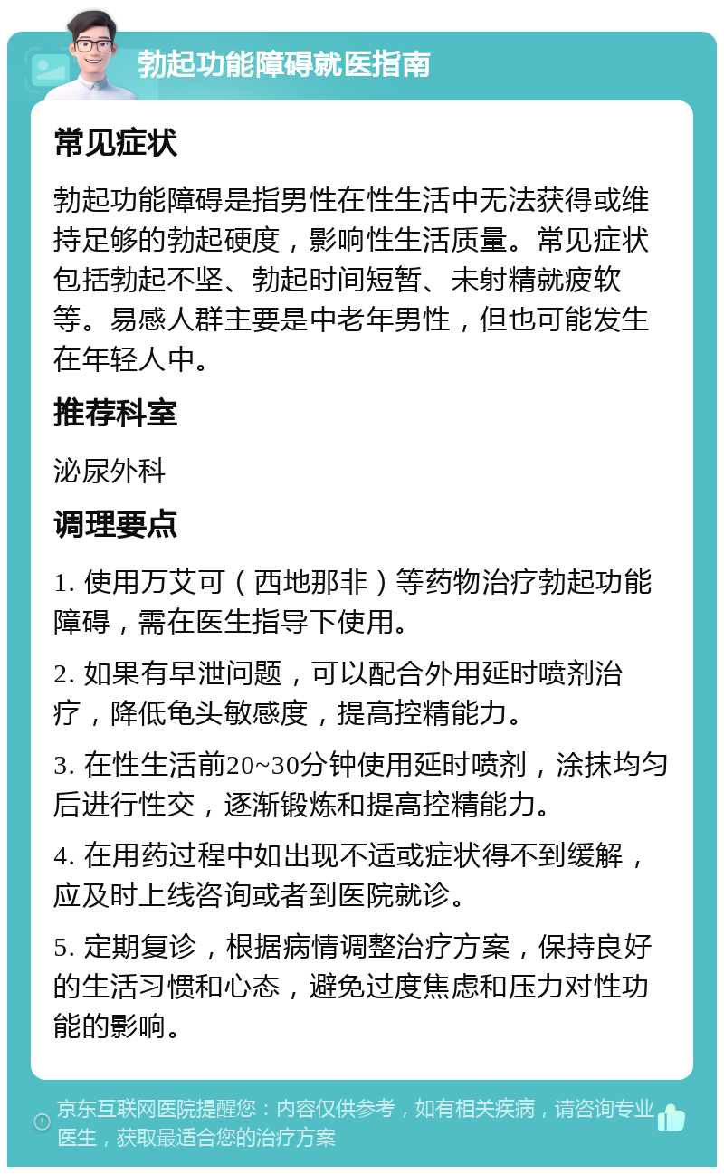 勃起功能障碍就医指南 常见症状 勃起功能障碍是指男性在性生活中无法获得或维持足够的勃起硬度，影响性生活质量。常见症状包括勃起不坚、勃起时间短暂、未射精就疲软等。易感人群主要是中老年男性，但也可能发生在年轻人中。 推荐科室 泌尿外科 调理要点 1. 使用万艾可（西地那非）等药物治疗勃起功能障碍，需在医生指导下使用。 2. 如果有早泄问题，可以配合外用延时喷剂治疗，降低龟头敏感度，提高控精能力。 3. 在性生活前20~30分钟使用延时喷剂，涂抹均匀后进行性交，逐渐锻炼和提高控精能力。 4. 在用药过程中如出现不适或症状得不到缓解，应及时上线咨询或者到医院就诊。 5. 定期复诊，根据病情调整治疗方案，保持良好的生活习惯和心态，避免过度焦虑和压力对性功能的影响。