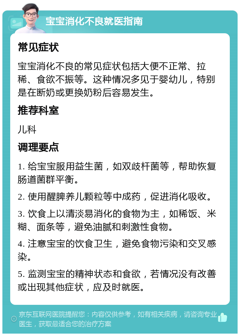 宝宝消化不良就医指南 常见症状 宝宝消化不良的常见症状包括大便不正常、拉稀、食欲不振等。这种情况多见于婴幼儿，特别是在断奶或更换奶粉后容易发生。 推荐科室 儿科 调理要点 1. 给宝宝服用益生菌，如双歧杆菌等，帮助恢复肠道菌群平衡。 2. 使用醒脾养儿颗粒等中成药，促进消化吸收。 3. 饮食上以清淡易消化的食物为主，如稀饭、米糊、面条等，避免油腻和刺激性食物。 4. 注意宝宝的饮食卫生，避免食物污染和交叉感染。 5. 监测宝宝的精神状态和食欲，若情况没有改善或出现其他症状，应及时就医。