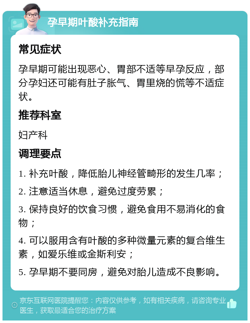 孕早期叶酸补充指南 常见症状 孕早期可能出现恶心、胃部不适等早孕反应，部分孕妇还可能有肚子胀气、胃里烧的慌等不适症状。 推荐科室 妇产科 调理要点 1. 补充叶酸，降低胎儿神经管畸形的发生几率； 2. 注意适当休息，避免过度劳累； 3. 保持良好的饮食习惯，避免食用不易消化的食物； 4. 可以服用含有叶酸的多种微量元素的复合维生素，如爱乐维或金斯利安； 5. 孕早期不要同房，避免对胎儿造成不良影响。