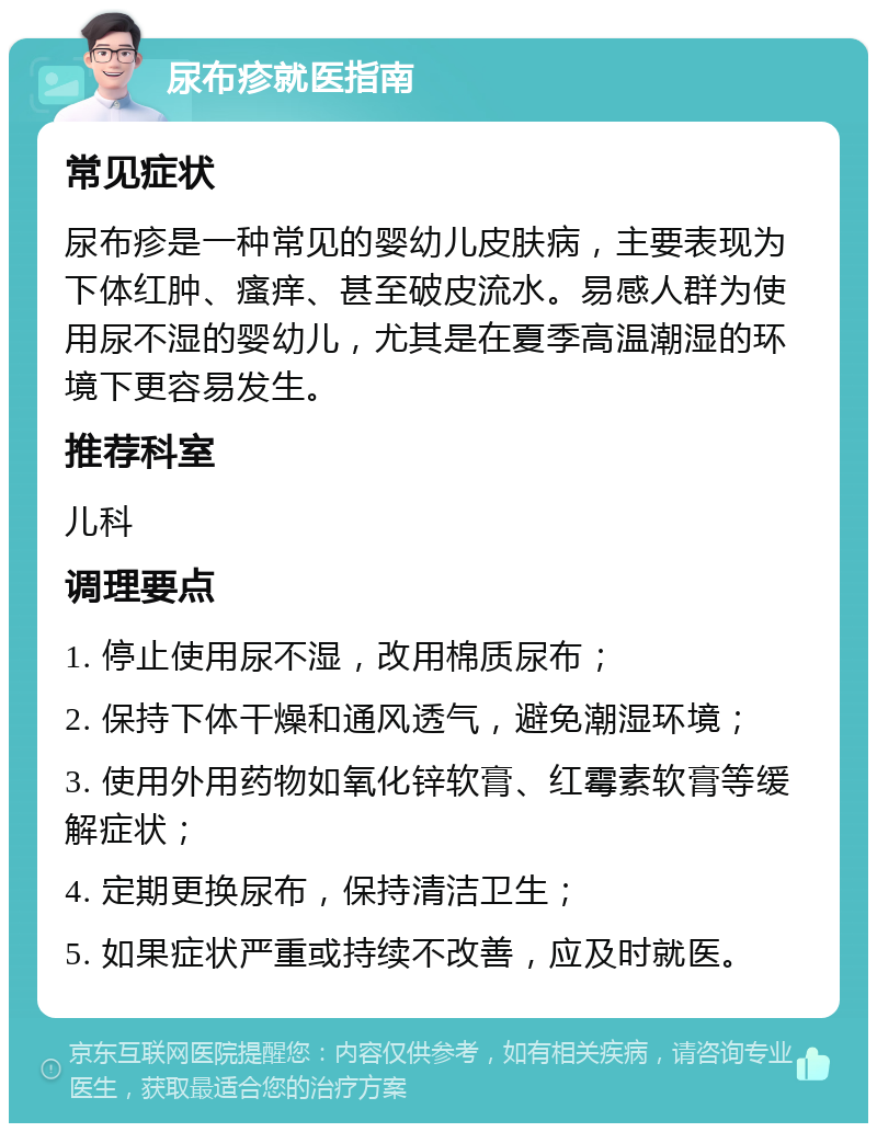 尿布疹就医指南 常见症状 尿布疹是一种常见的婴幼儿皮肤病，主要表现为下体红肿、瘙痒、甚至破皮流水。易感人群为使用尿不湿的婴幼儿，尤其是在夏季高温潮湿的环境下更容易发生。 推荐科室 儿科 调理要点 1. 停止使用尿不湿，改用棉质尿布； 2. 保持下体干燥和通风透气，避免潮湿环境； 3. 使用外用药物如氧化锌软膏、红霉素软膏等缓解症状； 4. 定期更换尿布，保持清洁卫生； 5. 如果症状严重或持续不改善，应及时就医。