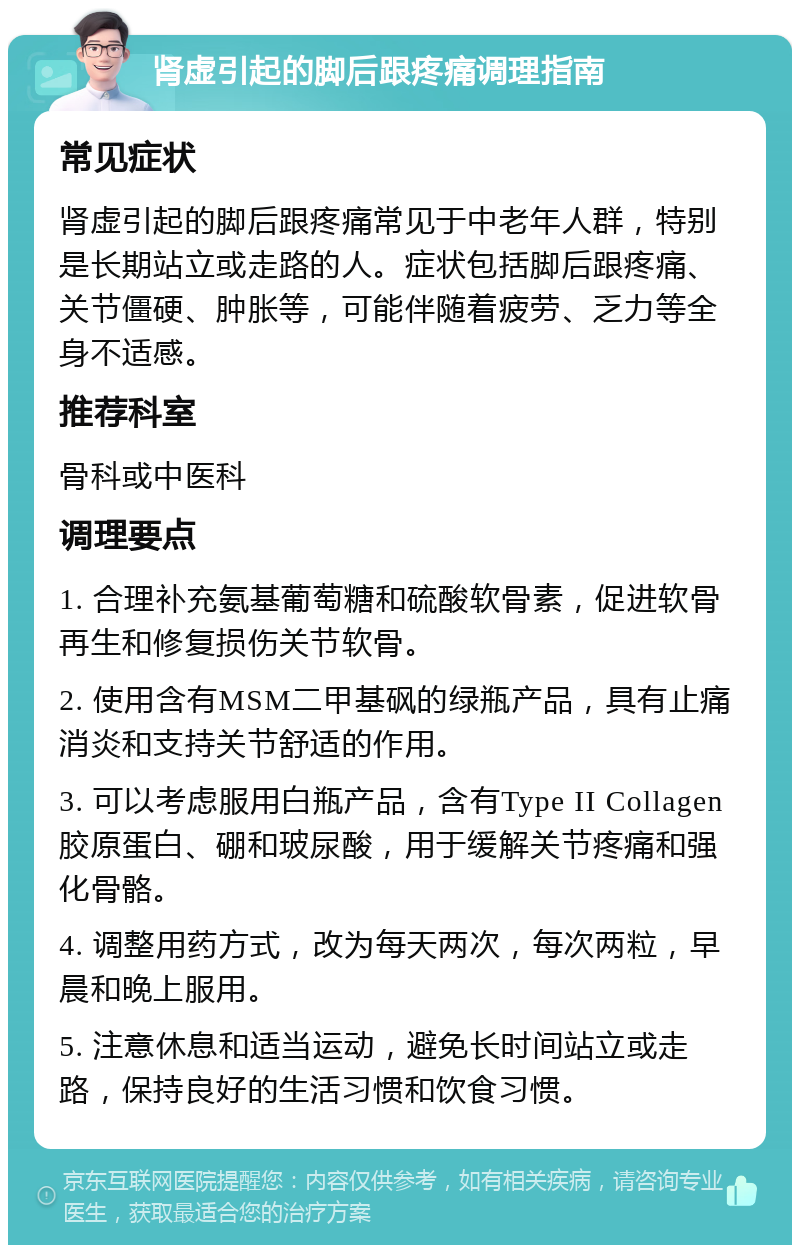 肾虚引起的脚后跟疼痛调理指南 常见症状 肾虚引起的脚后跟疼痛常见于中老年人群，特别是长期站立或走路的人。症状包括脚后跟疼痛、关节僵硬、肿胀等，可能伴随着疲劳、乏力等全身不适感。 推荐科室 骨科或中医科 调理要点 1. 合理补充氨基葡萄糖和硫酸软骨素，促进软骨再生和修复损伤关节软骨。 2. 使用含有MSM二甲基砜的绿瓶产品，具有止痛消炎和支持关节舒适的作用。 3. 可以考虑服用白瓶产品，含有Type II Collagen胶原蛋白、硼和玻尿酸，用于缓解关节疼痛和强化骨骼。 4. 调整用药方式，改为每天两次，每次两粒，早晨和晚上服用。 5. 注意休息和适当运动，避免长时间站立或走路，保持良好的生活习惯和饮食习惯。