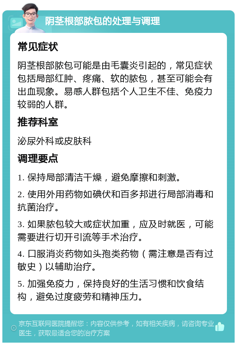 阴茎根部脓包的处理与调理 常见症状 阴茎根部脓包可能是由毛囊炎引起的，常见症状包括局部红肿、疼痛、软的脓包，甚至可能会有出血现象。易感人群包括个人卫生不佳、免疫力较弱的人群。 推荐科室 泌尿外科或皮肤科 调理要点 1. 保持局部清洁干燥，避免摩擦和刺激。 2. 使用外用药物如碘伏和百多邦进行局部消毒和抗菌治疗。 3. 如果脓包较大或症状加重，应及时就医，可能需要进行切开引流等手术治疗。 4. 口服消炎药物如头孢类药物（需注意是否有过敏史）以辅助治疗。 5. 加强免疫力，保持良好的生活习惯和饮食结构，避免过度疲劳和精神压力。