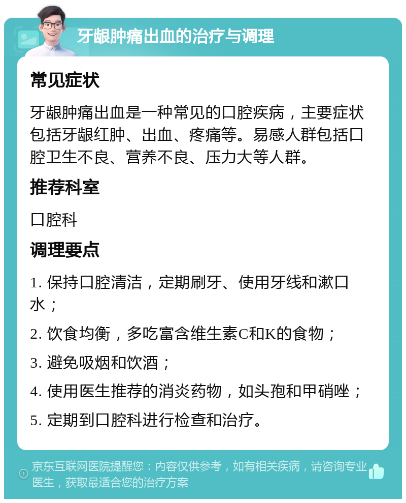 牙龈肿痛出血的治疗与调理 常见症状 牙龈肿痛出血是一种常见的口腔疾病，主要症状包括牙龈红肿、出血、疼痛等。易感人群包括口腔卫生不良、营养不良、压力大等人群。 推荐科室 口腔科 调理要点 1. 保持口腔清洁，定期刷牙、使用牙线和漱口水； 2. 饮食均衡，多吃富含维生素C和K的食物； 3. 避免吸烟和饮酒； 4. 使用医生推荐的消炎药物，如头孢和甲硝唑； 5. 定期到口腔科进行检查和治疗。