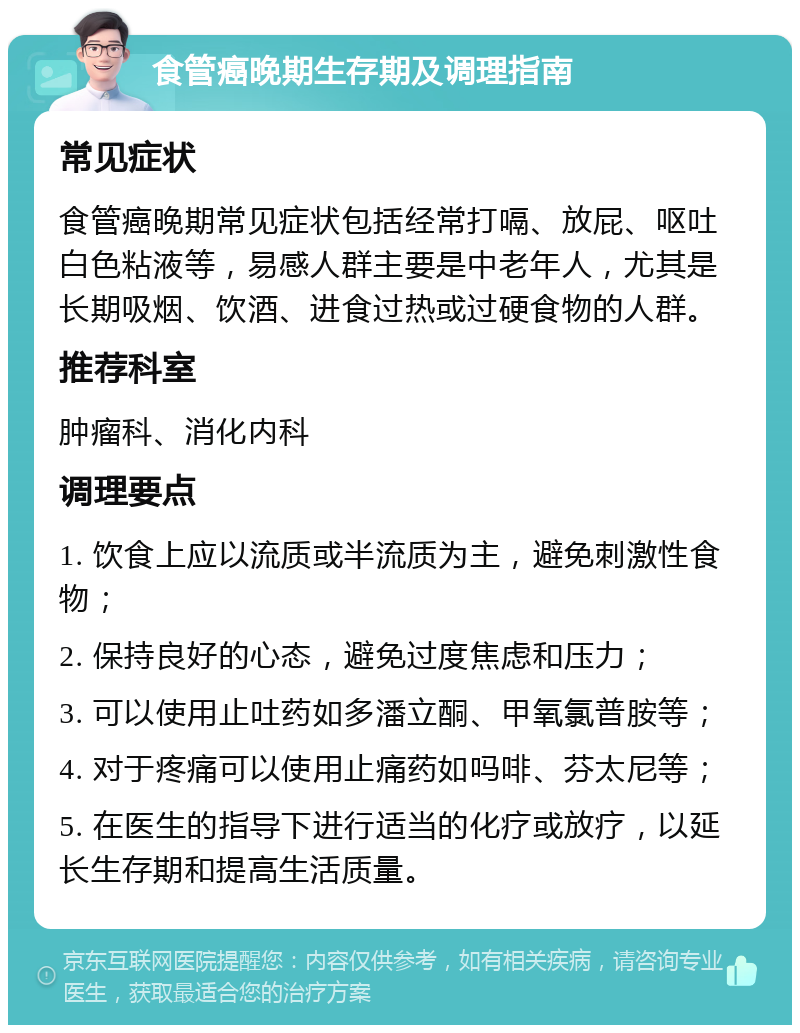 食管癌晚期生存期及调理指南 常见症状 食管癌晚期常见症状包括经常打嗝、放屁、呕吐白色粘液等，易感人群主要是中老年人，尤其是长期吸烟、饮酒、进食过热或过硬食物的人群。 推荐科室 肿瘤科、消化内科 调理要点 1. 饮食上应以流质或半流质为主，避免刺激性食物； 2. 保持良好的心态，避免过度焦虑和压力； 3. 可以使用止吐药如多潘立酮、甲氧氯普胺等； 4. 对于疼痛可以使用止痛药如吗啡、芬太尼等； 5. 在医生的指导下进行适当的化疗或放疗，以延长生存期和提高生活质量。