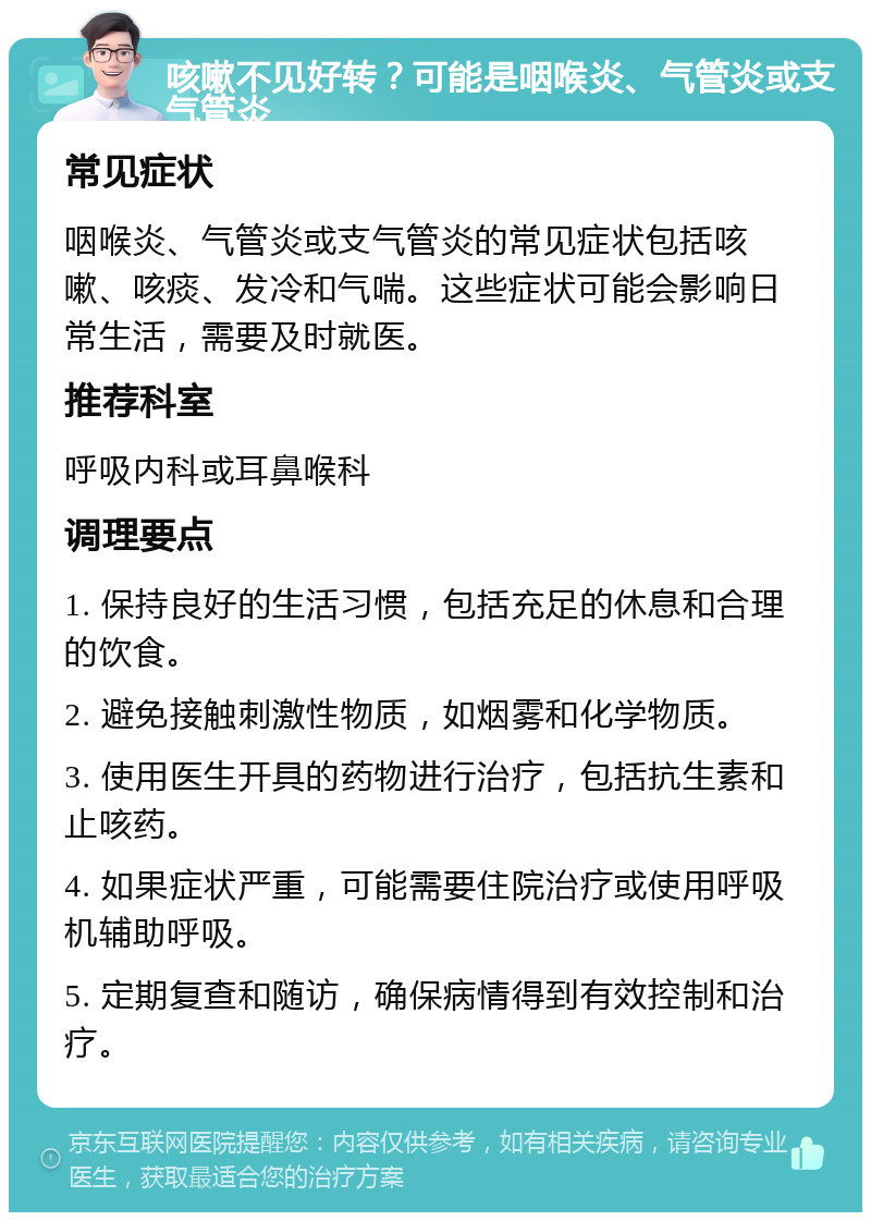 咳嗽不见好转？可能是咽喉炎、气管炎或支气管炎 常见症状 咽喉炎、气管炎或支气管炎的常见症状包括咳嗽、咳痰、发冷和气喘。这些症状可能会影响日常生活，需要及时就医。 推荐科室 呼吸内科或耳鼻喉科 调理要点 1. 保持良好的生活习惯，包括充足的休息和合理的饮食。 2. 避免接触刺激性物质，如烟雾和化学物质。 3. 使用医生开具的药物进行治疗，包括抗生素和止咳药。 4. 如果症状严重，可能需要住院治疗或使用呼吸机辅助呼吸。 5. 定期复查和随访，确保病情得到有效控制和治疗。