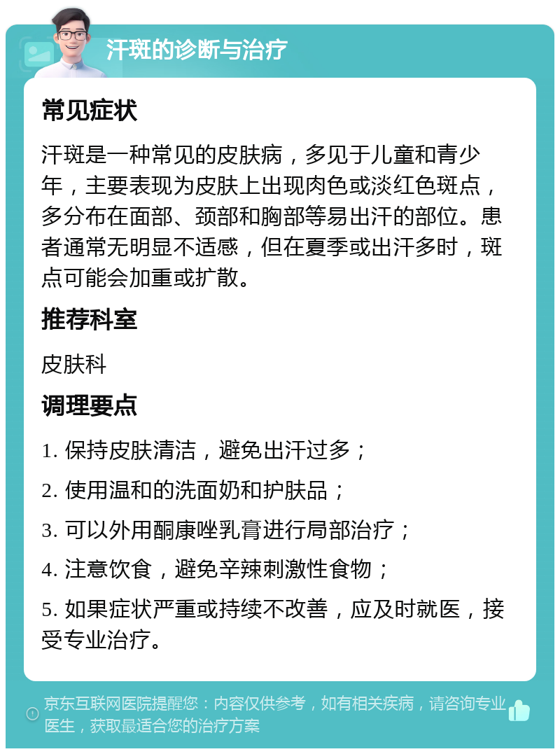 汗斑的诊断与治疗 常见症状 汗斑是一种常见的皮肤病，多见于儿童和青少年，主要表现为皮肤上出现肉色或淡红色斑点，多分布在面部、颈部和胸部等易出汗的部位。患者通常无明显不适感，但在夏季或出汗多时，斑点可能会加重或扩散。 推荐科室 皮肤科 调理要点 1. 保持皮肤清洁，避免出汗过多； 2. 使用温和的洗面奶和护肤品； 3. 可以外用酮康唑乳膏进行局部治疗； 4. 注意饮食，避免辛辣刺激性食物； 5. 如果症状严重或持续不改善，应及时就医，接受专业治疗。