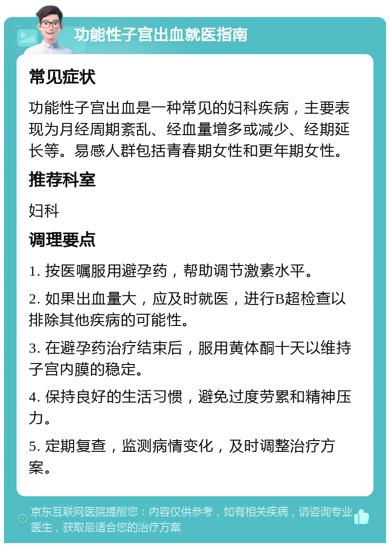 功能性子宫出血就医指南 常见症状 功能性子宫出血是一种常见的妇科疾病，主要表现为月经周期紊乱、经血量增多或减少、经期延长等。易感人群包括青春期女性和更年期女性。 推荐科室 妇科 调理要点 1. 按医嘱服用避孕药，帮助调节激素水平。 2. 如果出血量大，应及时就医，进行B超检查以排除其他疾病的可能性。 3. 在避孕药治疗结束后，服用黄体酮十天以维持子宫内膜的稳定。 4. 保持良好的生活习惯，避免过度劳累和精神压力。 5. 定期复查，监测病情变化，及时调整治疗方案。