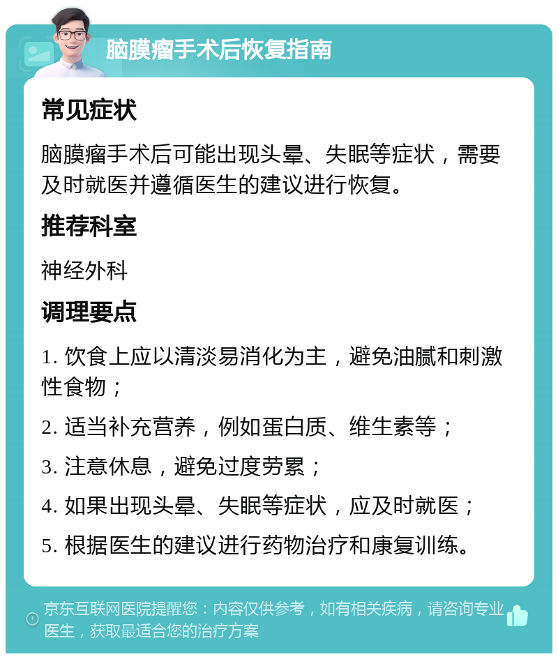 脑膜瘤手术后恢复指南 常见症状 脑膜瘤手术后可能出现头晕、失眠等症状，需要及时就医并遵循医生的建议进行恢复。 推荐科室 神经外科 调理要点 1. 饮食上应以清淡易消化为主，避免油腻和刺激性食物； 2. 适当补充营养，例如蛋白质、维生素等； 3. 注意休息，避免过度劳累； 4. 如果出现头晕、失眠等症状，应及时就医； 5. 根据医生的建议进行药物治疗和康复训练。