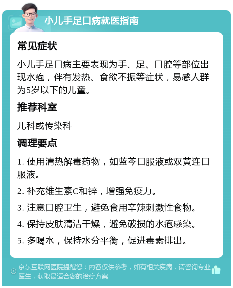 小儿手足口病就医指南 常见症状 小儿手足口病主要表现为手、足、口腔等部位出现水疱，伴有发热、食欲不振等症状，易感人群为5岁以下的儿童。 推荐科室 儿科或传染科 调理要点 1. 使用清热解毒药物，如蓝芩口服液或双黄连口服液。 2. 补充维生素C和锌，增强免疫力。 3. 注意口腔卫生，避免食用辛辣刺激性食物。 4. 保持皮肤清洁干燥，避免破损的水疱感染。 5. 多喝水，保持水分平衡，促进毒素排出。