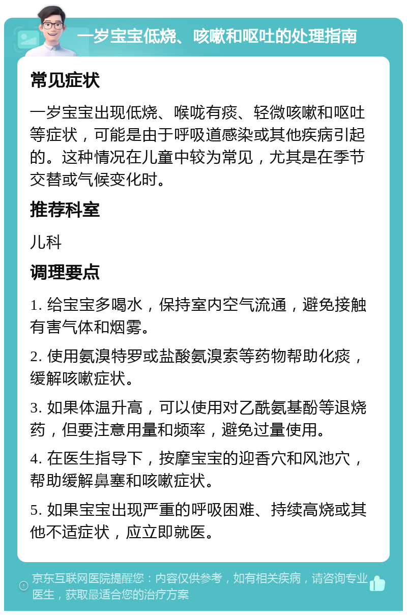 一岁宝宝低烧、咳嗽和呕吐的处理指南 常见症状 一岁宝宝出现低烧、喉咙有痰、轻微咳嗽和呕吐等症状，可能是由于呼吸道感染或其他疾病引起的。这种情况在儿童中较为常见，尤其是在季节交替或气候变化时。 推荐科室 儿科 调理要点 1. 给宝宝多喝水，保持室内空气流通，避免接触有害气体和烟雾。 2. 使用氨溴特罗或盐酸氨溴索等药物帮助化痰，缓解咳嗽症状。 3. 如果体温升高，可以使用对乙酰氨基酚等退烧药，但要注意用量和频率，避免过量使用。 4. 在医生指导下，按摩宝宝的迎香穴和风池穴，帮助缓解鼻塞和咳嗽症状。 5. 如果宝宝出现严重的呼吸困难、持续高烧或其他不适症状，应立即就医。