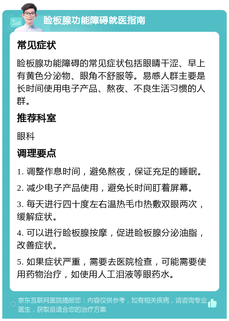 睑板腺功能障碍就医指南 常见症状 睑板腺功能障碍的常见症状包括眼睛干涩、早上有黄色分泌物、眼角不舒服等。易感人群主要是长时间使用电子产品、熬夜、不良生活习惯的人群。 推荐科室 眼科 调理要点 1. 调整作息时间，避免熬夜，保证充足的睡眠。 2. 减少电子产品使用，避免长时间盯着屏幕。 3. 每天进行四十度左右温热毛巾热敷双眼两次，缓解症状。 4. 可以进行睑板腺按摩，促进睑板腺分泌油脂，改善症状。 5. 如果症状严重，需要去医院检查，可能需要使用药物治疗，如使用人工泪液等眼药水。