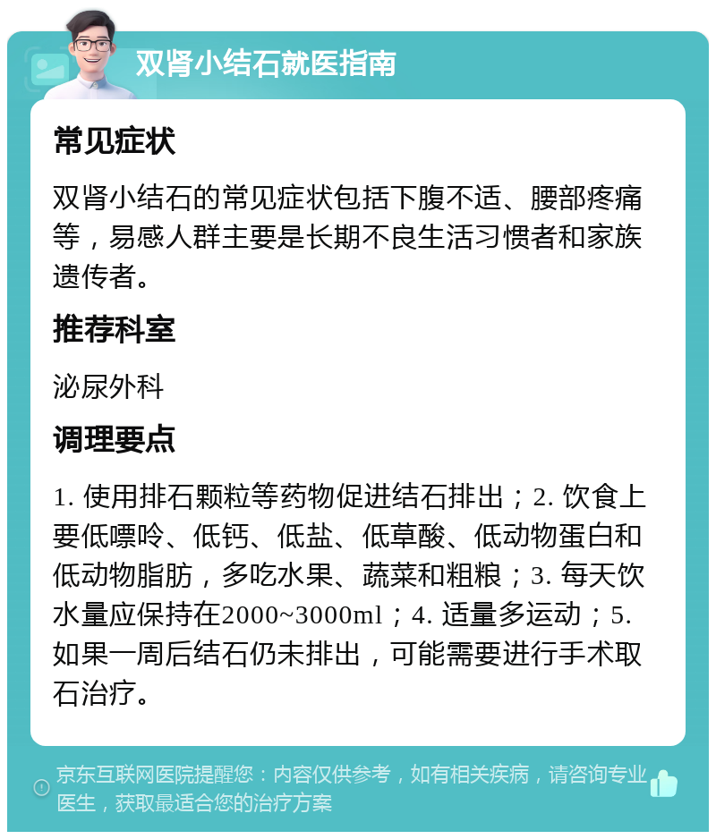 双肾小结石就医指南 常见症状 双肾小结石的常见症状包括下腹不适、腰部疼痛等，易感人群主要是长期不良生活习惯者和家族遗传者。 推荐科室 泌尿外科 调理要点 1. 使用排石颗粒等药物促进结石排出；2. 饮食上要低嘌呤、低钙、低盐、低草酸、低动物蛋白和低动物脂肪，多吃水果、蔬菜和粗粮；3. 每天饮水量应保持在2000~3000ml；4. 适量多运动；5. 如果一周后结石仍未排出，可能需要进行手术取石治疗。