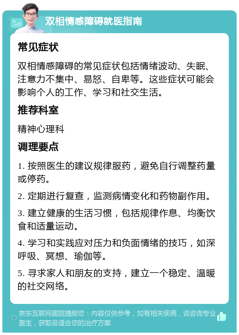 双相情感障碍就医指南 常见症状 双相情感障碍的常见症状包括情绪波动、失眠、注意力不集中、易怒、自卑等。这些症状可能会影响个人的工作、学习和社交生活。 推荐科室 精神心理科 调理要点 1. 按照医生的建议规律服药，避免自行调整药量或停药。 2. 定期进行复查，监测病情变化和药物副作用。 3. 建立健康的生活习惯，包括规律作息、均衡饮食和适量运动。 4. 学习和实践应对压力和负面情绪的技巧，如深呼吸、冥想、瑜伽等。 5. 寻求家人和朋友的支持，建立一个稳定、温暖的社交网络。