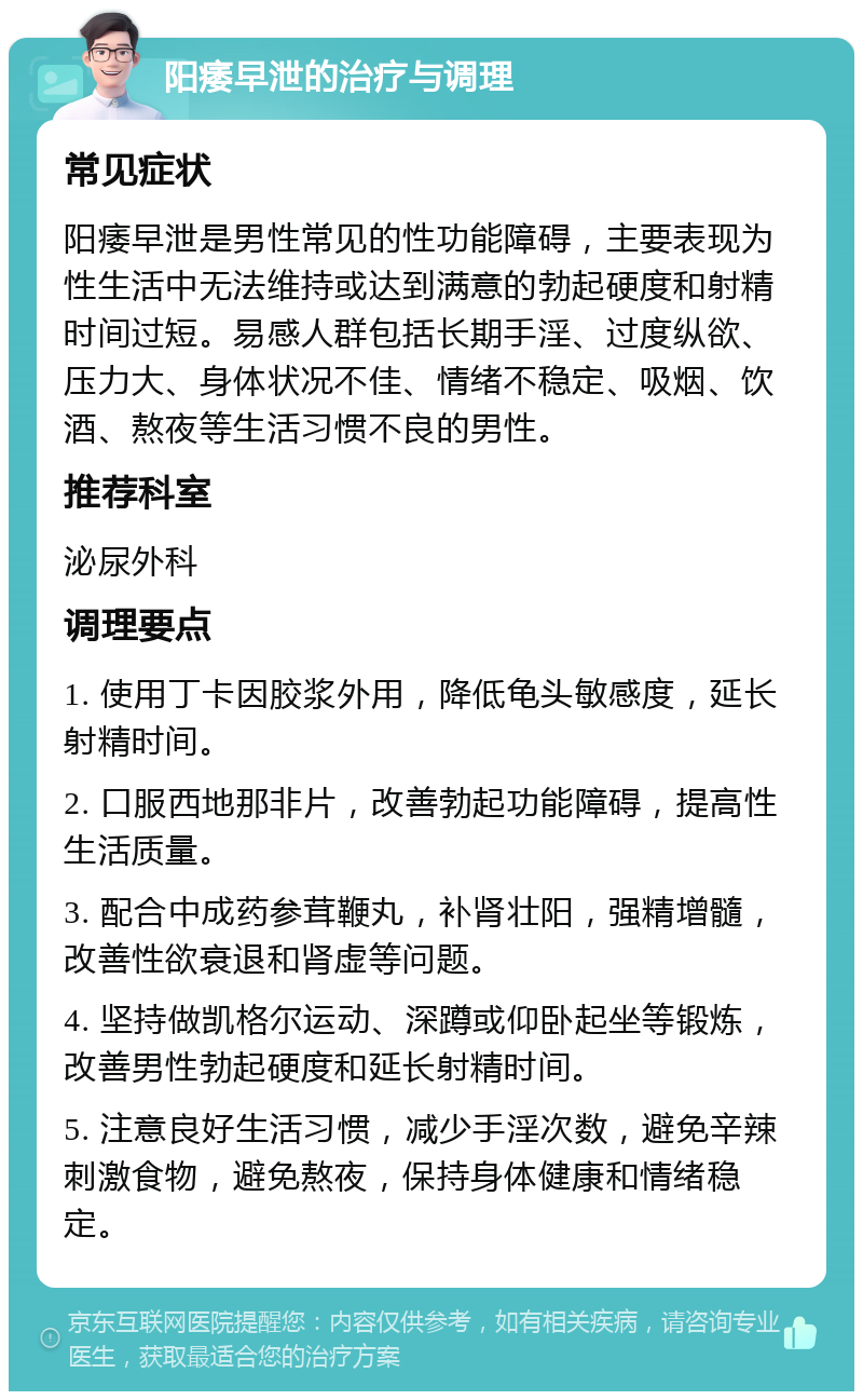 阳痿早泄的治疗与调理 常见症状 阳痿早泄是男性常见的性功能障碍，主要表现为性生活中无法维持或达到满意的勃起硬度和射精时间过短。易感人群包括长期手淫、过度纵欲、压力大、身体状况不佳、情绪不稳定、吸烟、饮酒、熬夜等生活习惯不良的男性。 推荐科室 泌尿外科 调理要点 1. 使用丁卡因胶浆外用，降低龟头敏感度，延长射精时间。 2. 口服西地那非片，改善勃起功能障碍，提高性生活质量。 3. 配合中成药参茸鞭丸，补肾壮阳，强精增髓，改善性欲衰退和肾虚等问题。 4. 坚持做凯格尔运动、深蹲或仰卧起坐等锻炼，改善男性勃起硬度和延长射精时间。 5. 注意良好生活习惯，减少手淫次数，避免辛辣刺激食物，避免熬夜，保持身体健康和情绪稳定。