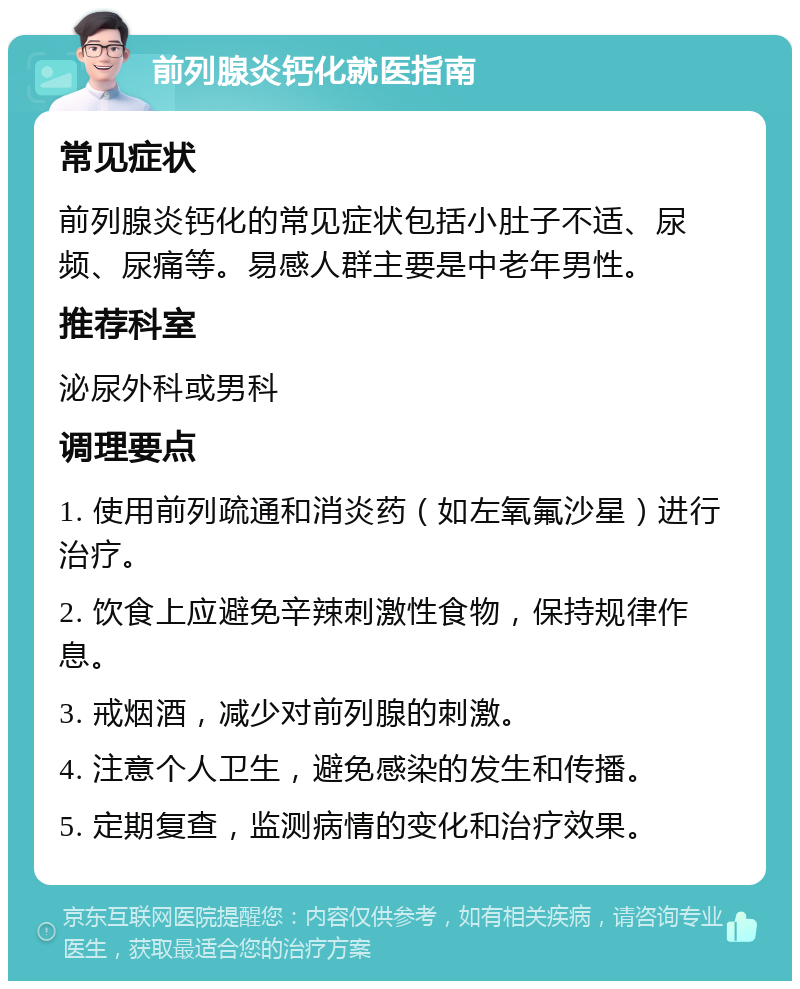 前列腺炎钙化就医指南 常见症状 前列腺炎钙化的常见症状包括小肚子不适、尿频、尿痛等。易感人群主要是中老年男性。 推荐科室 泌尿外科或男科 调理要点 1. 使用前列疏通和消炎药（如左氧氟沙星）进行治疗。 2. 饮食上应避免辛辣刺激性食物，保持规律作息。 3. 戒烟酒，减少对前列腺的刺激。 4. 注意个人卫生，避免感染的发生和传播。 5. 定期复查，监测病情的变化和治疗效果。