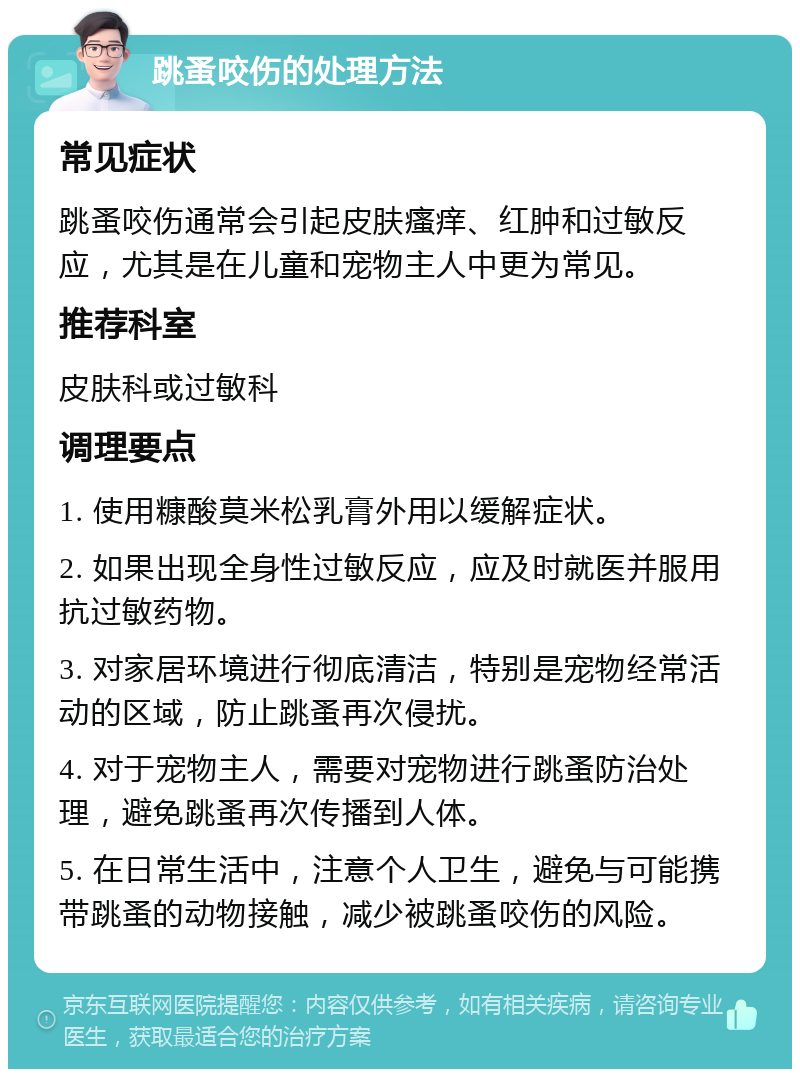 跳蚤咬伤的处理方法 常见症状 跳蚤咬伤通常会引起皮肤瘙痒、红肿和过敏反应，尤其是在儿童和宠物主人中更为常见。 推荐科室 皮肤科或过敏科 调理要点 1. 使用糠酸莫米松乳膏外用以缓解症状。 2. 如果出现全身性过敏反应，应及时就医并服用抗过敏药物。 3. 对家居环境进行彻底清洁，特别是宠物经常活动的区域，防止跳蚤再次侵扰。 4. 对于宠物主人，需要对宠物进行跳蚤防治处理，避免跳蚤再次传播到人体。 5. 在日常生活中，注意个人卫生，避免与可能携带跳蚤的动物接触，减少被跳蚤咬伤的风险。