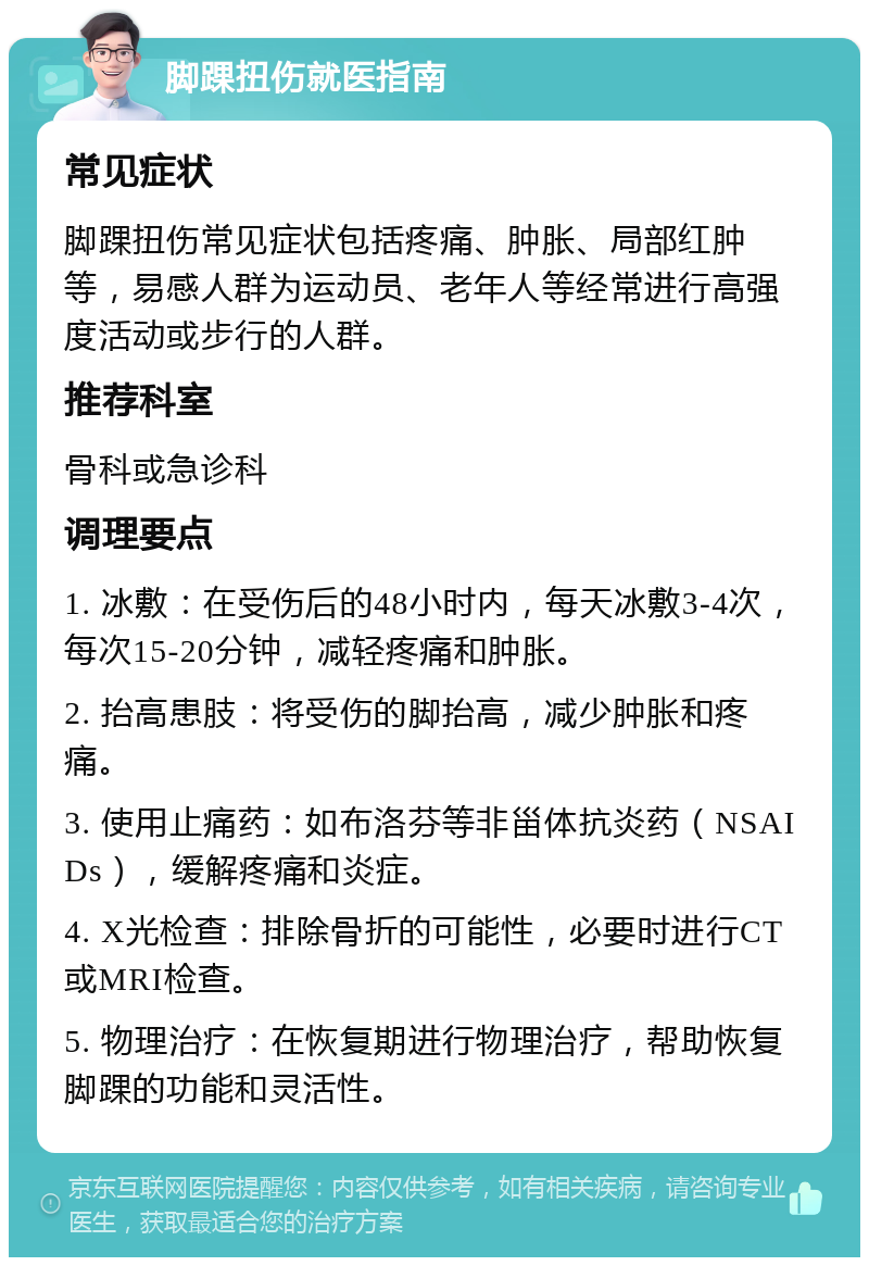 脚踝扭伤就医指南 常见症状 脚踝扭伤常见症状包括疼痛、肿胀、局部红肿等，易感人群为运动员、老年人等经常进行高强度活动或步行的人群。 推荐科室 骨科或急诊科 调理要点 1. 冰敷：在受伤后的48小时内，每天冰敷3-4次，每次15-20分钟，减轻疼痛和肿胀。 2. 抬高患肢：将受伤的脚抬高，减少肿胀和疼痛。 3. 使用止痛药：如布洛芬等非甾体抗炎药（NSAIDs），缓解疼痛和炎症。 4. X光检查：排除骨折的可能性，必要时进行CT或MRI检查。 5. 物理治疗：在恢复期进行物理治疗，帮助恢复脚踝的功能和灵活性。