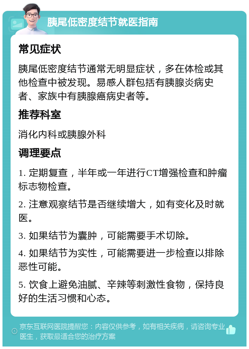 胰尾低密度结节就医指南 常见症状 胰尾低密度结节通常无明显症状，多在体检或其他检查中被发现。易感人群包括有胰腺炎病史者、家族中有胰腺癌病史者等。 推荐科室 消化内科或胰腺外科 调理要点 1. 定期复查，半年或一年进行CT增强检查和肿瘤标志物检查。 2. 注意观察结节是否继续增大，如有变化及时就医。 3. 如果结节为囊肿，可能需要手术切除。 4. 如果结节为实性，可能需要进一步检查以排除恶性可能。 5. 饮食上避免油腻、辛辣等刺激性食物，保持良好的生活习惯和心态。