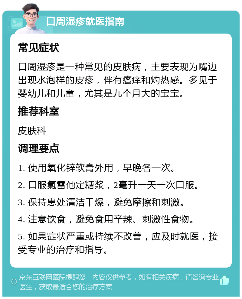 口周湿疹就医指南 常见症状 口周湿疹是一种常见的皮肤病，主要表现为嘴边出现水泡样的皮疹，伴有瘙痒和灼热感。多见于婴幼儿和儿童，尤其是九个月大的宝宝。 推荐科室 皮肤科 调理要点 1. 使用氧化锌软膏外用，早晚各一次。 2. 口服氯雷他定糖浆，2毫升一天一次口服。 3. 保持患处清洁干燥，避免摩擦和刺激。 4. 注意饮食，避免食用辛辣、刺激性食物。 5. 如果症状严重或持续不改善，应及时就医，接受专业的治疗和指导。