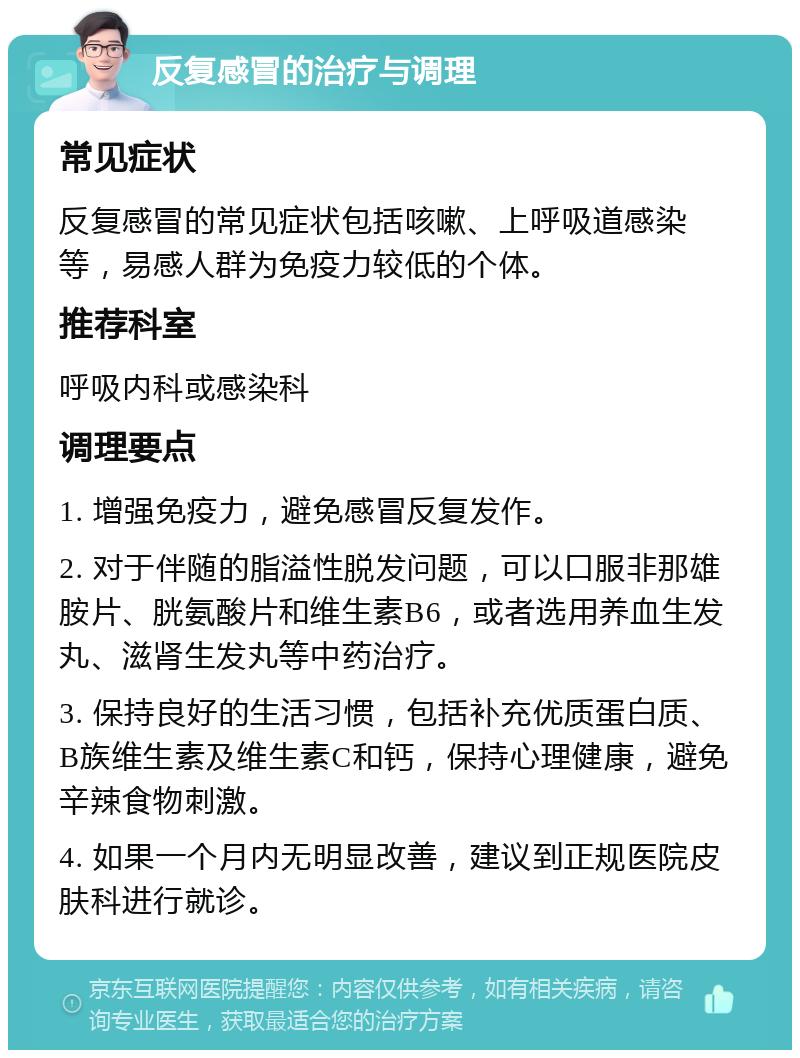 反复感冒的治疗与调理 常见症状 反复感冒的常见症状包括咳嗽、上呼吸道感染等，易感人群为免疫力较低的个体。 推荐科室 呼吸内科或感染科 调理要点 1. 增强免疫力，避免感冒反复发作。 2. 对于伴随的脂溢性脱发问题，可以口服非那雄胺片、胱氨酸片和维生素B6，或者选用养血生发丸、滋肾生发丸等中药治疗。 3. 保持良好的生活习惯，包括补充优质蛋白质、B族维生素及维生素C和钙，保持心理健康，避免辛辣食物刺激。 4. 如果一个月内无明显改善，建议到正规医院皮肤科进行就诊。