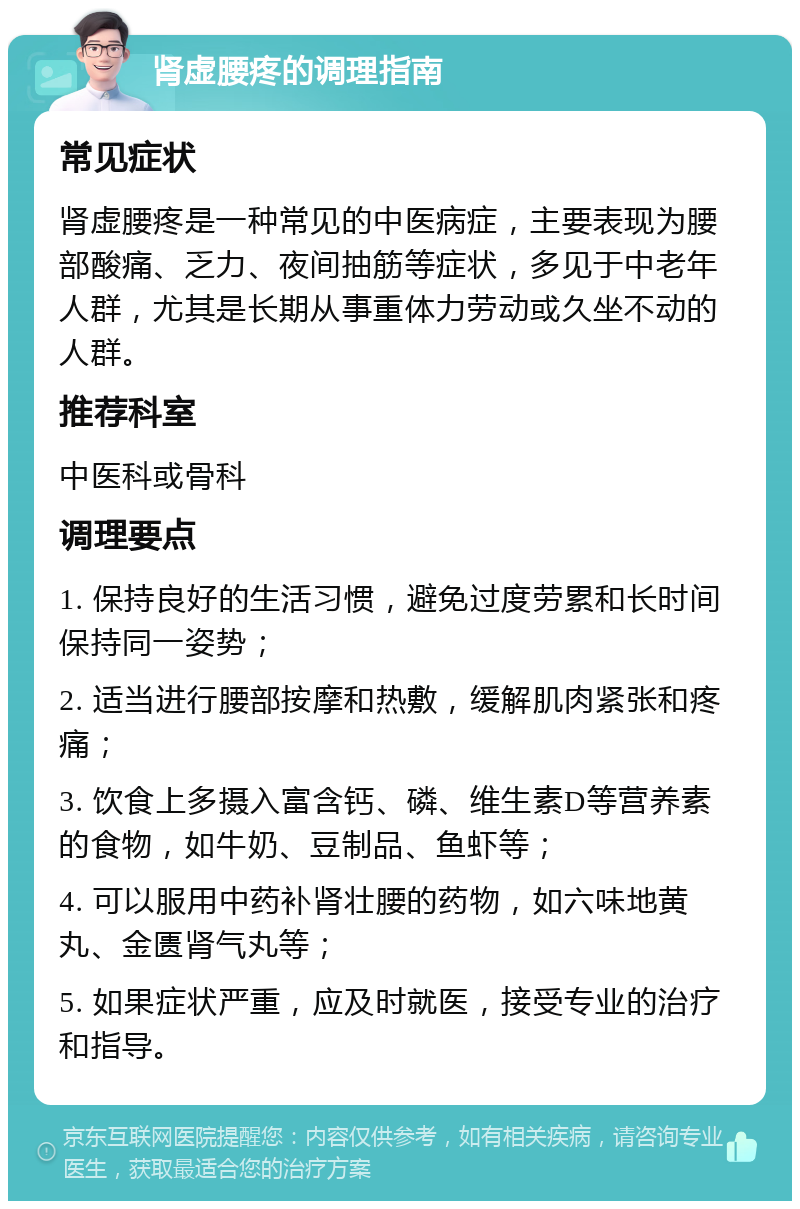 肾虚腰疼的调理指南 常见症状 肾虚腰疼是一种常见的中医病症，主要表现为腰部酸痛、乏力、夜间抽筋等症状，多见于中老年人群，尤其是长期从事重体力劳动或久坐不动的人群。 推荐科室 中医科或骨科 调理要点 1. 保持良好的生活习惯，避免过度劳累和长时间保持同一姿势； 2. 适当进行腰部按摩和热敷，缓解肌肉紧张和疼痛； 3. 饮食上多摄入富含钙、磷、维生素D等营养素的食物，如牛奶、豆制品、鱼虾等； 4. 可以服用中药补肾壮腰的药物，如六味地黄丸、金匮肾气丸等； 5. 如果症状严重，应及时就医，接受专业的治疗和指导。