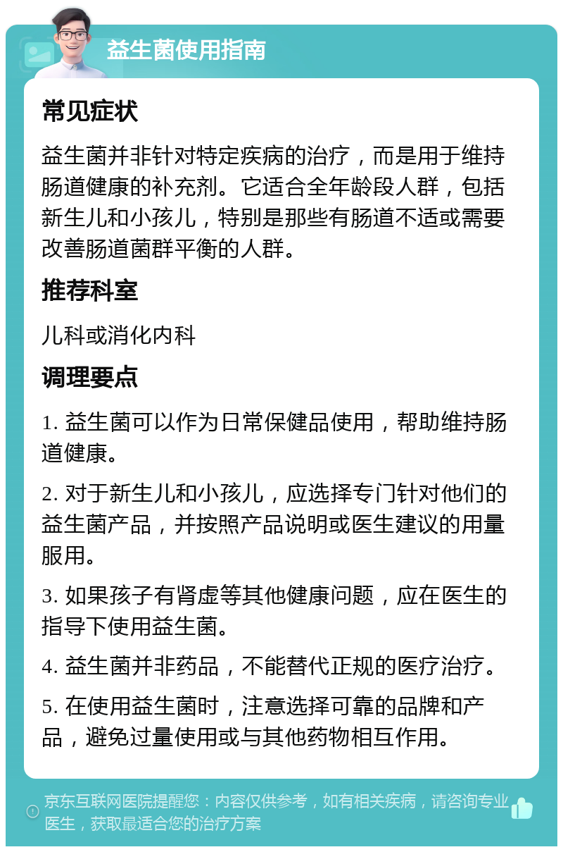 益生菌使用指南 常见症状 益生菌并非针对特定疾病的治疗，而是用于维持肠道健康的补充剂。它适合全年龄段人群，包括新生儿和小孩儿，特别是那些有肠道不适或需要改善肠道菌群平衡的人群。 推荐科室 儿科或消化内科 调理要点 1. 益生菌可以作为日常保健品使用，帮助维持肠道健康。 2. 对于新生儿和小孩儿，应选择专门针对他们的益生菌产品，并按照产品说明或医生建议的用量服用。 3. 如果孩子有肾虚等其他健康问题，应在医生的指导下使用益生菌。 4. 益生菌并非药品，不能替代正规的医疗治疗。 5. 在使用益生菌时，注意选择可靠的品牌和产品，避免过量使用或与其他药物相互作用。