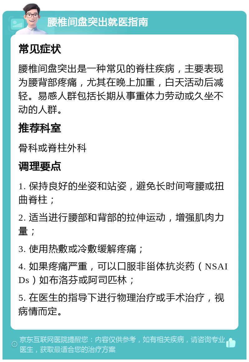 腰椎间盘突出就医指南 常见症状 腰椎间盘突出是一种常见的脊柱疾病，主要表现为腰背部疼痛，尤其在晚上加重，白天活动后减轻。易感人群包括长期从事重体力劳动或久坐不动的人群。 推荐科室 骨科或脊柱外科 调理要点 1. 保持良好的坐姿和站姿，避免长时间弯腰或扭曲脊柱； 2. 适当进行腰部和背部的拉伸运动，增强肌肉力量； 3. 使用热敷或冷敷缓解疼痛； 4. 如果疼痛严重，可以口服非甾体抗炎药（NSAIDs）如布洛芬或阿司匹林； 5. 在医生的指导下进行物理治疗或手术治疗，视病情而定。