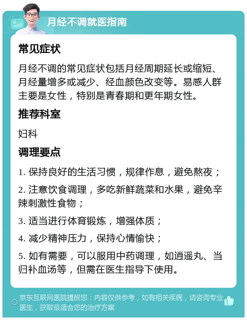 月经不调就医指南 常见症状 月经不调的常见症状包括月经周期延长或缩短、月经量增多或减少、经血颜色改变等。易感人群主要是女性，特别是青春期和更年期女性。 推荐科室 妇科 调理要点 1. 保持良好的生活习惯，规律作息，避免熬夜； 2. 注意饮食调理，多吃新鲜蔬菜和水果，避免辛辣刺激性食物； 3. 适当进行体育锻炼，增强体质； 4. 减少精神压力，保持心情愉快； 5. 如有需要，可以服用中药调理，如逍遥丸、当归补血汤等，但需在医生指导下使用。