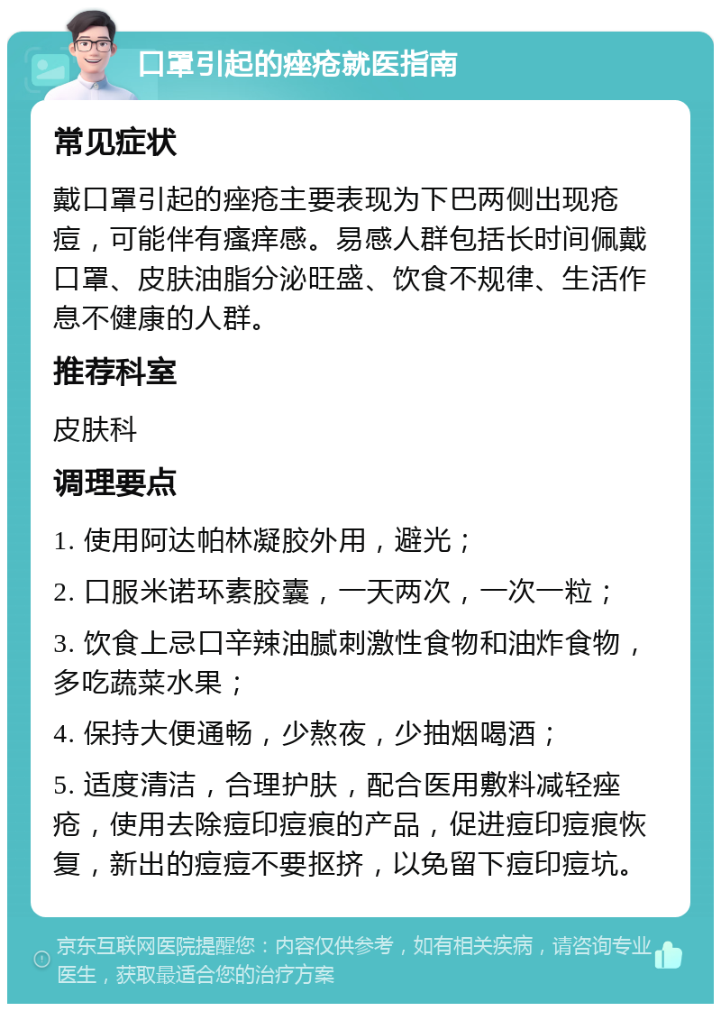 口罩引起的痤疮就医指南 常见症状 戴口罩引起的痤疮主要表现为下巴两侧出现疮痘，可能伴有瘙痒感。易感人群包括长时间佩戴口罩、皮肤油脂分泌旺盛、饮食不规律、生活作息不健康的人群。 推荐科室 皮肤科 调理要点 1. 使用阿达帕林凝胶外用，避光； 2. 口服米诺环素胶囊，一天两次，一次一粒； 3. 饮食上忌口辛辣油腻刺激性食物和油炸食物，多吃蔬菜水果； 4. 保持大便通畅，少熬夜，少抽烟喝酒； 5. 适度清洁，合理护肤，配合医用敷料减轻痤疮，使用去除痘印痘痕的产品，促进痘印痘痕恢复，新出的痘痘不要抠挤，以免留下痘印痘坑。