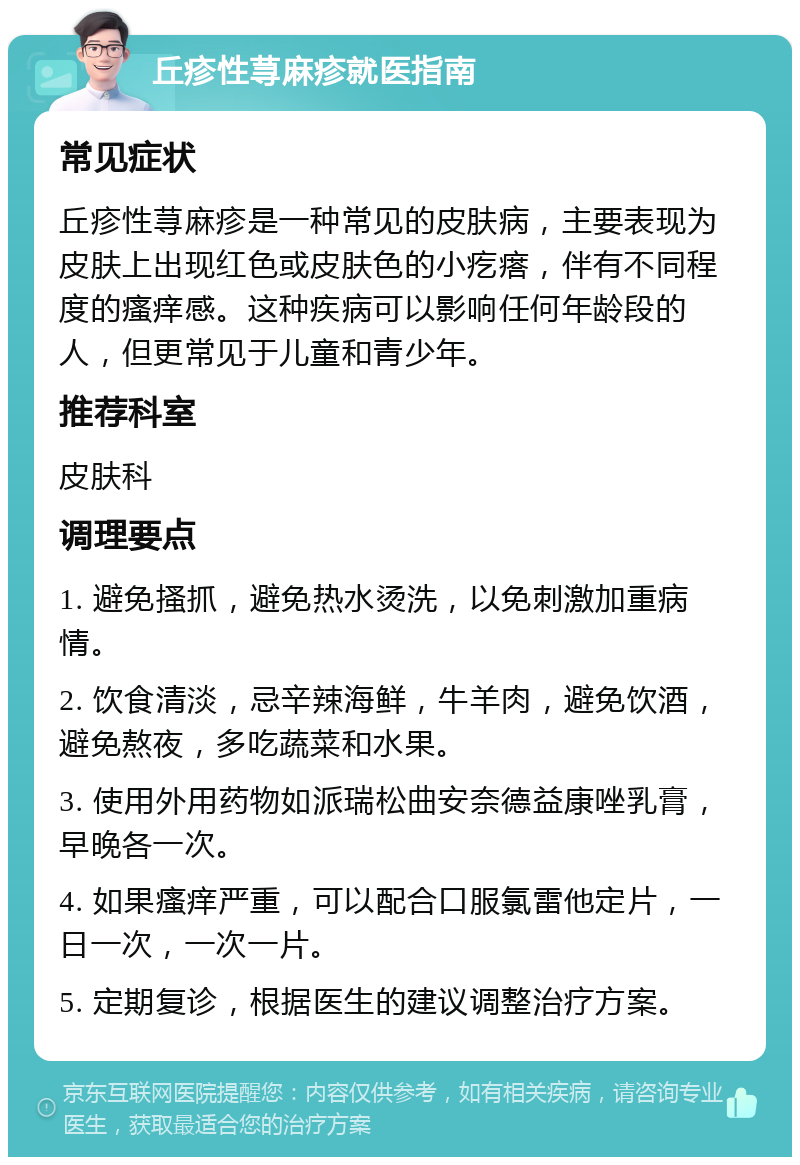 丘疹性荨麻疹就医指南 常见症状 丘疹性荨麻疹是一种常见的皮肤病，主要表现为皮肤上出现红色或皮肤色的小疙瘩，伴有不同程度的瘙痒感。这种疾病可以影响任何年龄段的人，但更常见于儿童和青少年。 推荐科室 皮肤科 调理要点 1. 避免搔抓，避免热水烫洗，以免刺激加重病情。 2. 饮食清淡，忌辛辣海鲜，牛羊肉，避免饮酒，避免熬夜，多吃蔬菜和水果。 3. 使用外用药物如派瑞松曲安奈德益康唑乳膏，早晚各一次。 4. 如果瘙痒严重，可以配合口服氯雷他定片，一日一次，一次一片。 5. 定期复诊，根据医生的建议调整治疗方案。