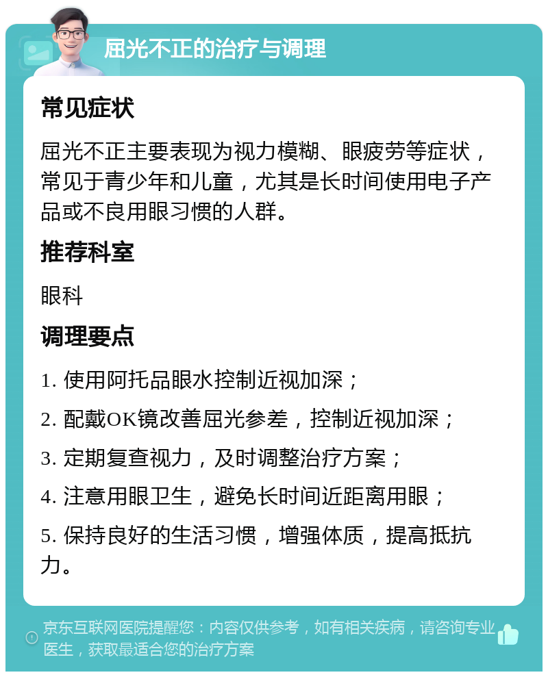 屈光不正的治疗与调理 常见症状 屈光不正主要表现为视力模糊、眼疲劳等症状，常见于青少年和儿童，尤其是长时间使用电子产品或不良用眼习惯的人群。 推荐科室 眼科 调理要点 1. 使用阿托品眼水控制近视加深； 2. 配戴OK镜改善屈光参差，控制近视加深； 3. 定期复查视力，及时调整治疗方案； 4. 注意用眼卫生，避免长时间近距离用眼； 5. 保持良好的生活习惯，增强体质，提高抵抗力。