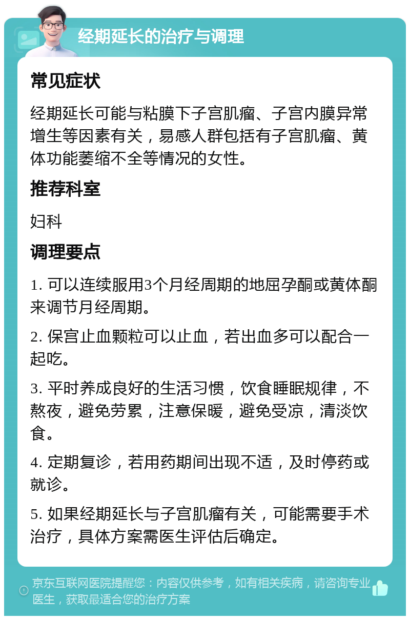 经期延长的治疗与调理 常见症状 经期延长可能与粘膜下子宫肌瘤、子宫内膜异常增生等因素有关，易感人群包括有子宫肌瘤、黄体功能萎缩不全等情况的女性。 推荐科室 妇科 调理要点 1. 可以连续服用3个月经周期的地屈孕酮或黄体酮来调节月经周期。 2. 保宫止血颗粒可以止血，若出血多可以配合一起吃。 3. 平时养成良好的生活习惯，饮食睡眠规律，不熬夜，避免劳累，注意保暖，避免受凉，清淡饮食。 4. 定期复诊，若用药期间出现不适，及时停药或就诊。 5. 如果经期延长与子宫肌瘤有关，可能需要手术治疗，具体方案需医生评估后确定。