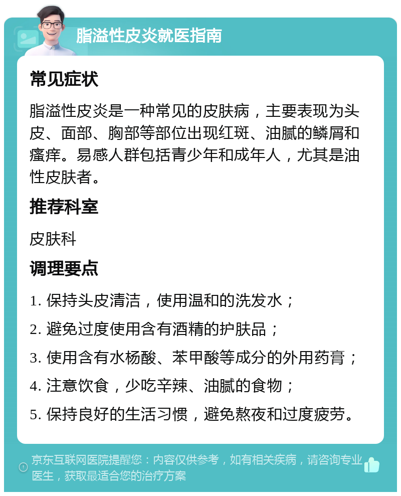 脂溢性皮炎就医指南 常见症状 脂溢性皮炎是一种常见的皮肤病，主要表现为头皮、面部、胸部等部位出现红斑、油腻的鳞屑和瘙痒。易感人群包括青少年和成年人，尤其是油性皮肤者。 推荐科室 皮肤科 调理要点 1. 保持头皮清洁，使用温和的洗发水； 2. 避免过度使用含有酒精的护肤品； 3. 使用含有水杨酸、苯甲酸等成分的外用药膏； 4. 注意饮食，少吃辛辣、油腻的食物； 5. 保持良好的生活习惯，避免熬夜和过度疲劳。