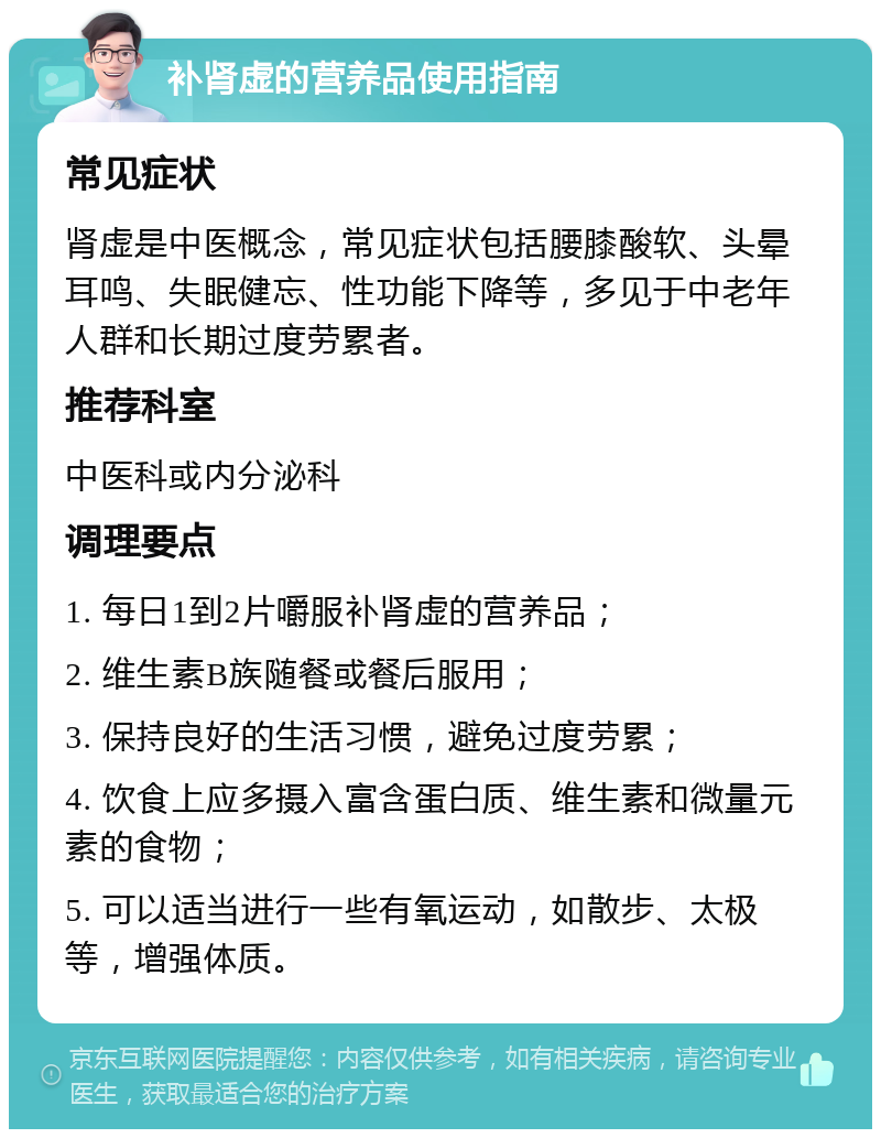 补肾虚的营养品使用指南 常见症状 肾虚是中医概念，常见症状包括腰膝酸软、头晕耳鸣、失眠健忘、性功能下降等，多见于中老年人群和长期过度劳累者。 推荐科室 中医科或内分泌科 调理要点 1. 每日1到2片嚼服补肾虚的营养品； 2. 维生素B族随餐或餐后服用； 3. 保持良好的生活习惯，避免过度劳累； 4. 饮食上应多摄入富含蛋白质、维生素和微量元素的食物； 5. 可以适当进行一些有氧运动，如散步、太极等，增强体质。