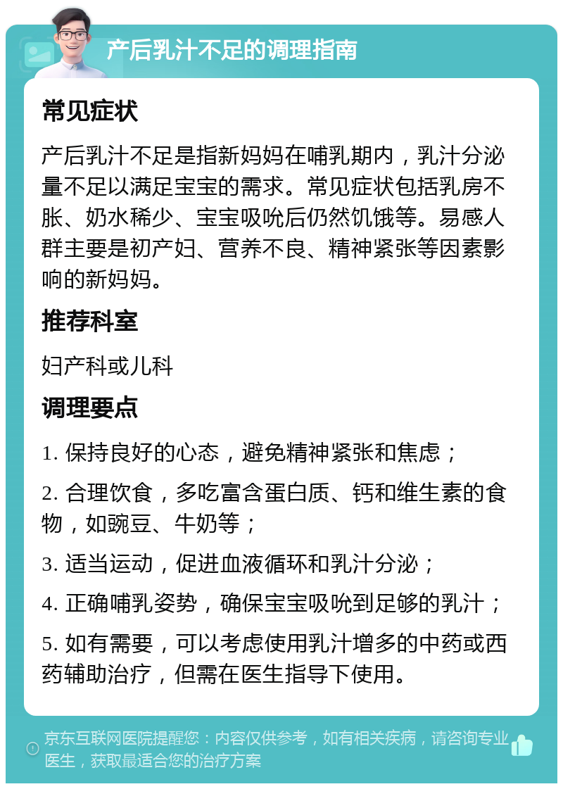 产后乳汁不足的调理指南 常见症状 产后乳汁不足是指新妈妈在哺乳期内，乳汁分泌量不足以满足宝宝的需求。常见症状包括乳房不胀、奶水稀少、宝宝吸吮后仍然饥饿等。易感人群主要是初产妇、营养不良、精神紧张等因素影响的新妈妈。 推荐科室 妇产科或儿科 调理要点 1. 保持良好的心态，避免精神紧张和焦虑； 2. 合理饮食，多吃富含蛋白质、钙和维生素的食物，如豌豆、牛奶等； 3. 适当运动，促进血液循环和乳汁分泌； 4. 正确哺乳姿势，确保宝宝吸吮到足够的乳汁； 5. 如有需要，可以考虑使用乳汁增多的中药或西药辅助治疗，但需在医生指导下使用。