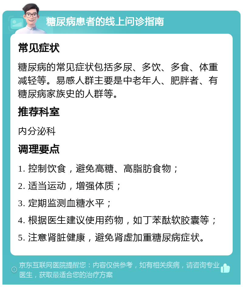 糖尿病患者的线上问诊指南 常见症状 糖尿病的常见症状包括多尿、多饮、多食、体重减轻等。易感人群主要是中老年人、肥胖者、有糖尿病家族史的人群等。 推荐科室 内分泌科 调理要点 1. 控制饮食，避免高糖、高脂肪食物； 2. 适当运动，增强体质； 3. 定期监测血糖水平； 4. 根据医生建议使用药物，如丁苯酞软胶囊等； 5. 注意肾脏健康，避免肾虚加重糖尿病症状。