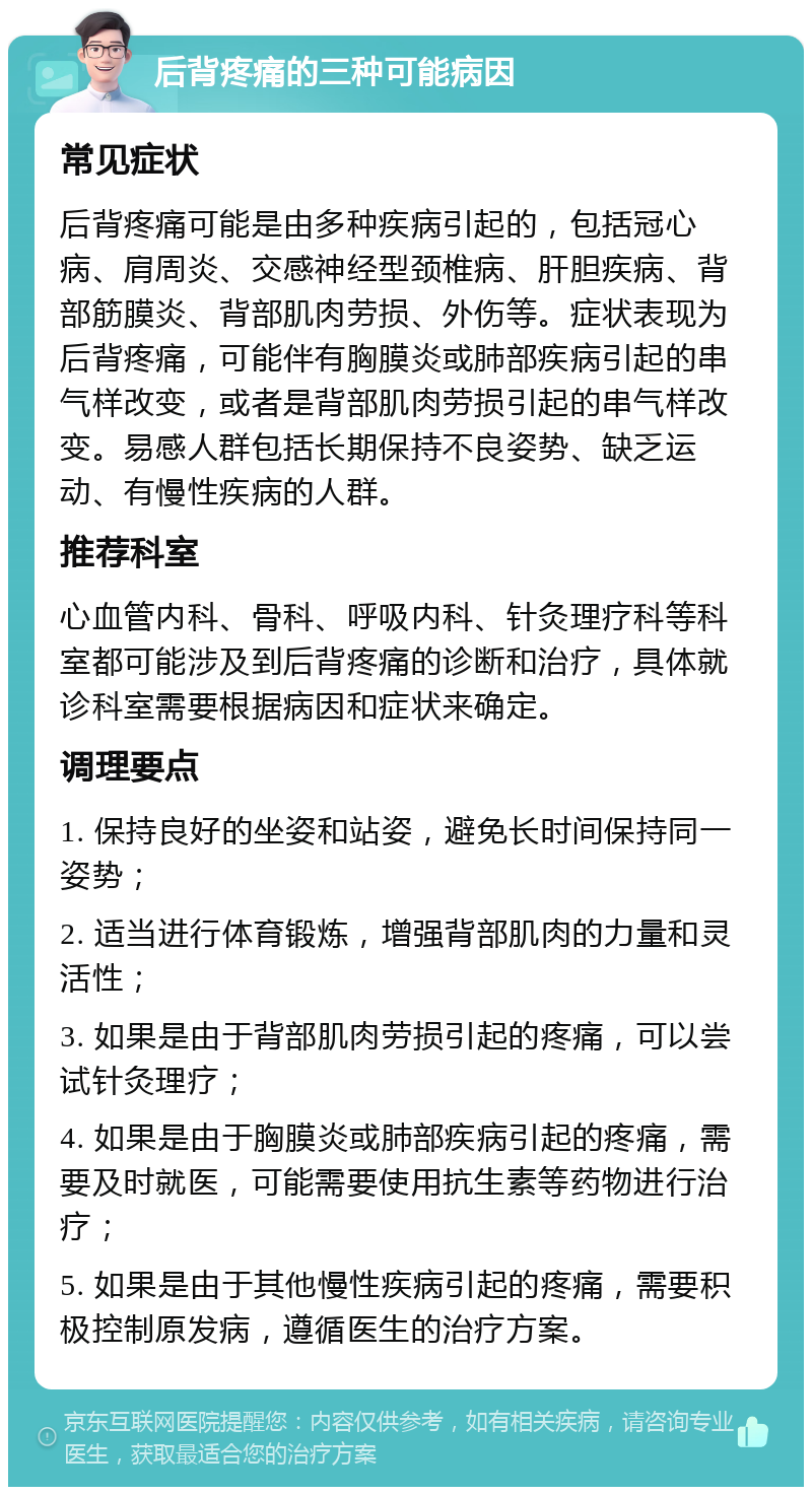 后背疼痛的三种可能病因 常见症状 后背疼痛可能是由多种疾病引起的，包括冠心病、肩周炎、交感神经型颈椎病、肝胆疾病、背部筋膜炎、背部肌肉劳损、外伤等。症状表现为后背疼痛，可能伴有胸膜炎或肺部疾病引起的串气样改变，或者是背部肌肉劳损引起的串气样改变。易感人群包括长期保持不良姿势、缺乏运动、有慢性疾病的人群。 推荐科室 心血管内科、骨科、呼吸内科、针灸理疗科等科室都可能涉及到后背疼痛的诊断和治疗，具体就诊科室需要根据病因和症状来确定。 调理要点 1. 保持良好的坐姿和站姿，避免长时间保持同一姿势； 2. 适当进行体育锻炼，增强背部肌肉的力量和灵活性； 3. 如果是由于背部肌肉劳损引起的疼痛，可以尝试针灸理疗； 4. 如果是由于胸膜炎或肺部疾病引起的疼痛，需要及时就医，可能需要使用抗生素等药物进行治疗； 5. 如果是由于其他慢性疾病引起的疼痛，需要积极控制原发病，遵循医生的治疗方案。