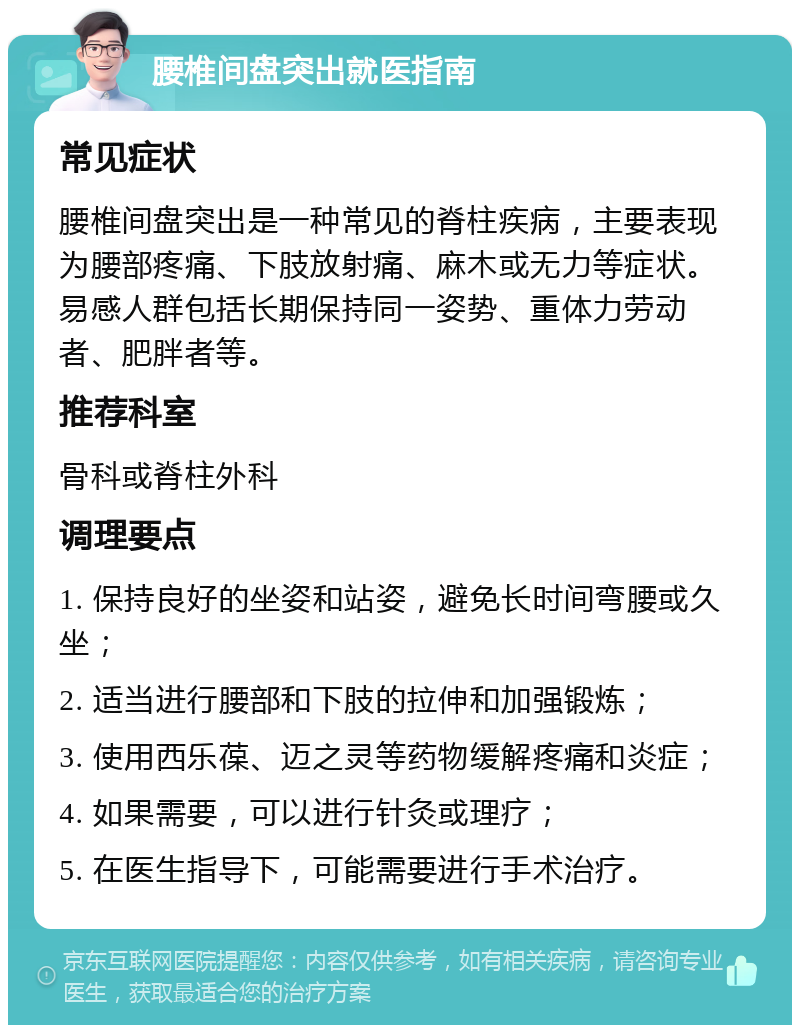 腰椎间盘突出就医指南 常见症状 腰椎间盘突出是一种常见的脊柱疾病，主要表现为腰部疼痛、下肢放射痛、麻木或无力等症状。易感人群包括长期保持同一姿势、重体力劳动者、肥胖者等。 推荐科室 骨科或脊柱外科 调理要点 1. 保持良好的坐姿和站姿，避免长时间弯腰或久坐； 2. 适当进行腰部和下肢的拉伸和加强锻炼； 3. 使用西乐葆、迈之灵等药物缓解疼痛和炎症； 4. 如果需要，可以进行针灸或理疗； 5. 在医生指导下，可能需要进行手术治疗。