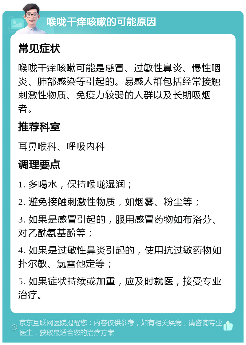 喉咙干痒咳嗽的可能原因 常见症状 喉咙干痒咳嗽可能是感冒、过敏性鼻炎、慢性咽炎、肺部感染等引起的。易感人群包括经常接触刺激性物质、免疫力较弱的人群以及长期吸烟者。 推荐科室 耳鼻喉科、呼吸内科 调理要点 1. 多喝水，保持喉咙湿润； 2. 避免接触刺激性物质，如烟雾、粉尘等； 3. 如果是感冒引起的，服用感冒药物如布洛芬、对乙酰氨基酚等； 4. 如果是过敏性鼻炎引起的，使用抗过敏药物如扑尔敏、氯雷他定等； 5. 如果症状持续或加重，应及时就医，接受专业治疗。