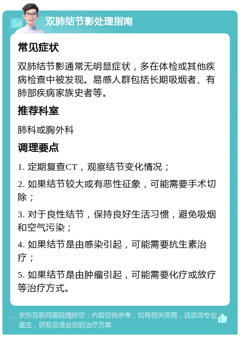 双肺结节影处理指南 常见症状 双肺结节影通常无明显症状，多在体检或其他疾病检查中被发现。易感人群包括长期吸烟者、有肺部疾病家族史者等。 推荐科室 肺科或胸外科 调理要点 1. 定期复查CT，观察结节变化情况； 2. 如果结节较大或有恶性征象，可能需要手术切除； 3. 对于良性结节，保持良好生活习惯，避免吸烟和空气污染； 4. 如果结节是由感染引起，可能需要抗生素治疗； 5. 如果结节是由肿瘤引起，可能需要化疗或放疗等治疗方式。