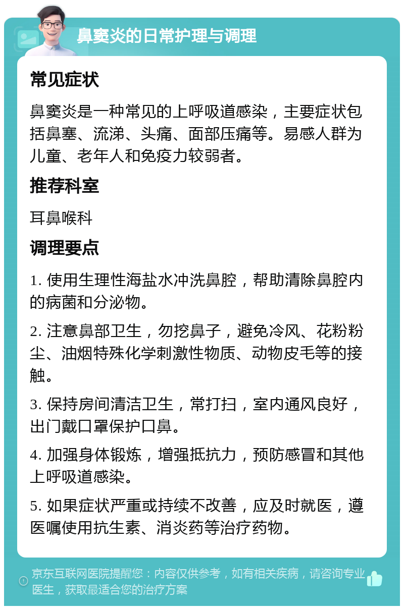 鼻窦炎的日常护理与调理 常见症状 鼻窦炎是一种常见的上呼吸道感染，主要症状包括鼻塞、流涕、头痛、面部压痛等。易感人群为儿童、老年人和免疫力较弱者。 推荐科室 耳鼻喉科 调理要点 1. 使用生理性海盐水冲洗鼻腔，帮助清除鼻腔内的病菌和分泌物。 2. 注意鼻部卫生，勿挖鼻子，避免冷风、花粉粉尘、油烟特殊化学刺激性物质、动物皮毛等的接触。 3. 保持房间清洁卫生，常打扫，室内通风良好，出门戴口罩保护口鼻。 4. 加强身体锻炼，增强抵抗力，预防感冒和其他上呼吸道感染。 5. 如果症状严重或持续不改善，应及时就医，遵医嘱使用抗生素、消炎药等治疗药物。