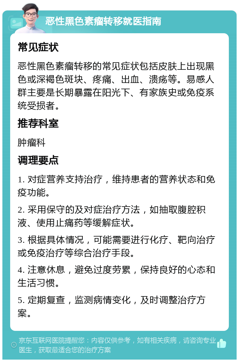 恶性黑色素瘤转移就医指南 常见症状 恶性黑色素瘤转移的常见症状包括皮肤上出现黑色或深褐色斑块、疼痛、出血、溃疡等。易感人群主要是长期暴露在阳光下、有家族史或免疫系统受损者。 推荐科室 肿瘤科 调理要点 1. 对症营养支持治疗，维持患者的营养状态和免疫功能。 2. 采用保守的及对症治疗方法，如抽取腹腔积液、使用止痛药等缓解症状。 3. 根据具体情况，可能需要进行化疗、靶向治疗或免疫治疗等综合治疗手段。 4. 注意休息，避免过度劳累，保持良好的心态和生活习惯。 5. 定期复查，监测病情变化，及时调整治疗方案。