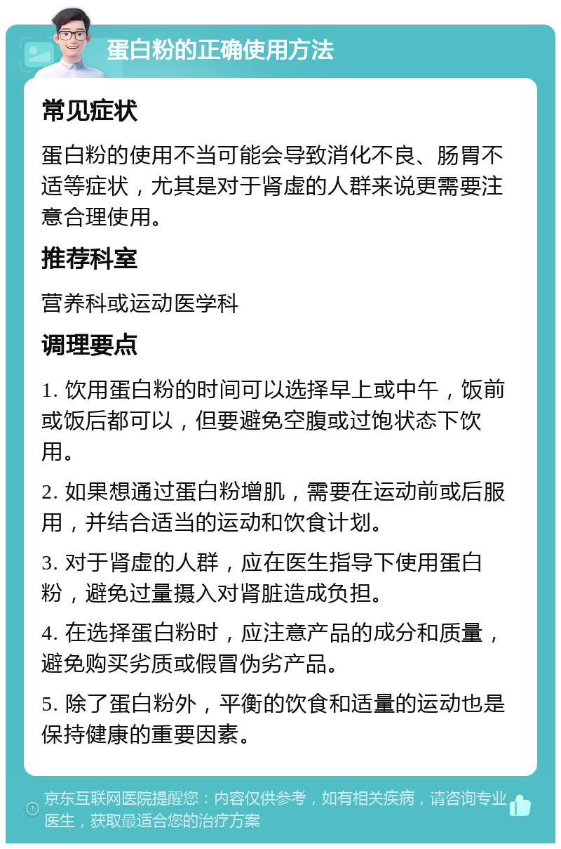 蛋白粉的正确使用方法 常见症状 蛋白粉的使用不当可能会导致消化不良、肠胃不适等症状，尤其是对于肾虚的人群来说更需要注意合理使用。 推荐科室 营养科或运动医学科 调理要点 1. 饮用蛋白粉的时间可以选择早上或中午，饭前或饭后都可以，但要避免空腹或过饱状态下饮用。 2. 如果想通过蛋白粉增肌，需要在运动前或后服用，并结合适当的运动和饮食计划。 3. 对于肾虚的人群，应在医生指导下使用蛋白粉，避免过量摄入对肾脏造成负担。 4. 在选择蛋白粉时，应注意产品的成分和质量，避免购买劣质或假冒伪劣产品。 5. 除了蛋白粉外，平衡的饮食和适量的运动也是保持健康的重要因素。