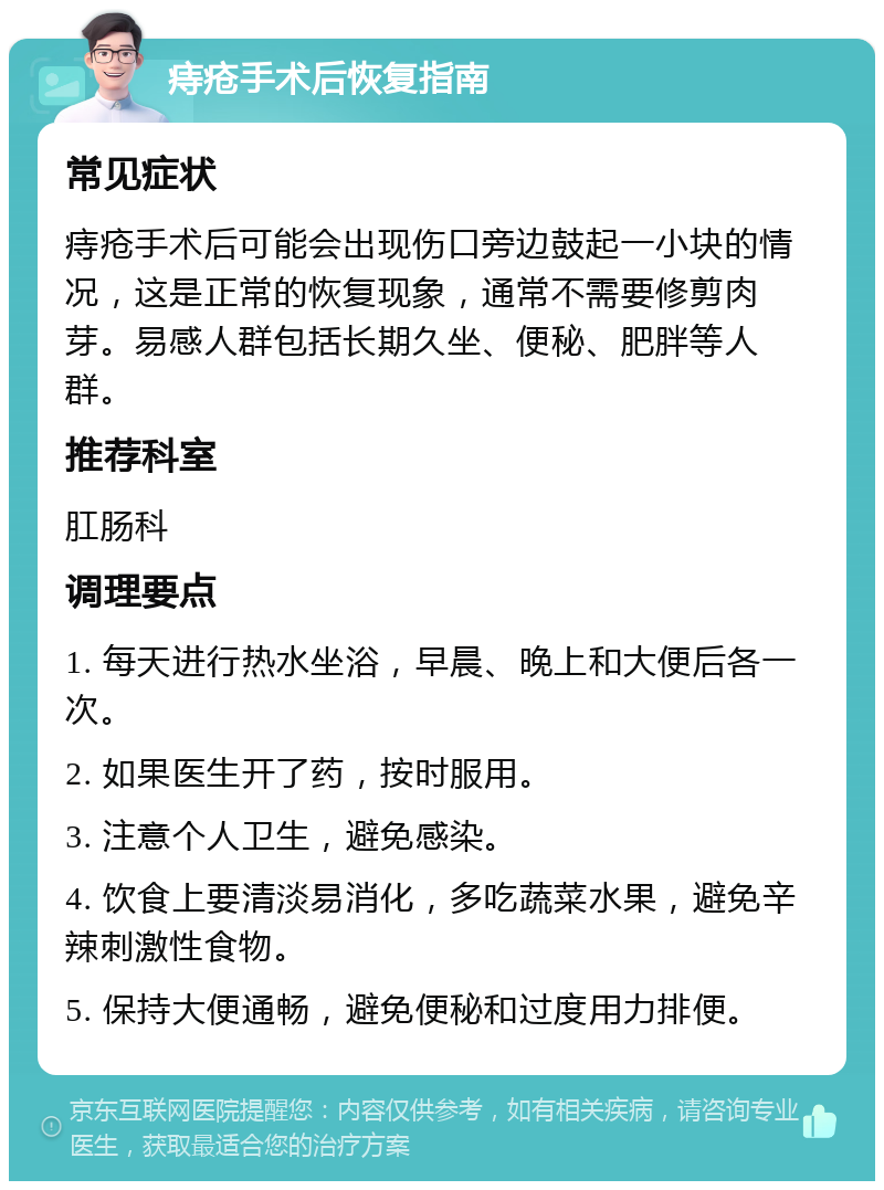 痔疮手术后恢复指南 常见症状 痔疮手术后可能会出现伤口旁边鼓起一小块的情况，这是正常的恢复现象，通常不需要修剪肉芽。易感人群包括长期久坐、便秘、肥胖等人群。 推荐科室 肛肠科 调理要点 1. 每天进行热水坐浴，早晨、晚上和大便后各一次。 2. 如果医生开了药，按时服用。 3. 注意个人卫生，避免感染。 4. 饮食上要清淡易消化，多吃蔬菜水果，避免辛辣刺激性食物。 5. 保持大便通畅，避免便秘和过度用力排便。