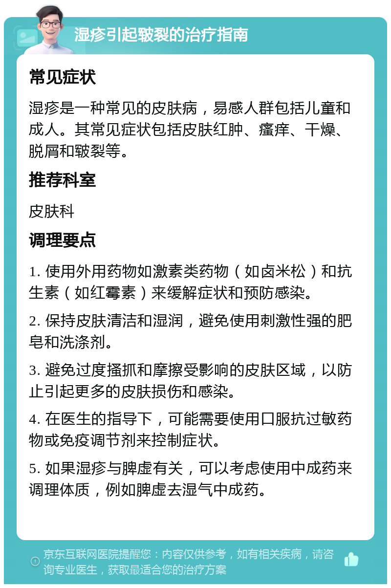 湿疹引起皲裂的治疗指南 常见症状 湿疹是一种常见的皮肤病，易感人群包括儿童和成人。其常见症状包括皮肤红肿、瘙痒、干燥、脱屑和皲裂等。 推荐科室 皮肤科 调理要点 1. 使用外用药物如激素类药物（如卤米松）和抗生素（如红霉素）来缓解症状和预防感染。 2. 保持皮肤清洁和湿润，避免使用刺激性强的肥皂和洗涤剂。 3. 避免过度搔抓和摩擦受影响的皮肤区域，以防止引起更多的皮肤损伤和感染。 4. 在医生的指导下，可能需要使用口服抗过敏药物或免疫调节剂来控制症状。 5. 如果湿疹与脾虚有关，可以考虑使用中成药来调理体质，例如脾虚去湿气中成药。